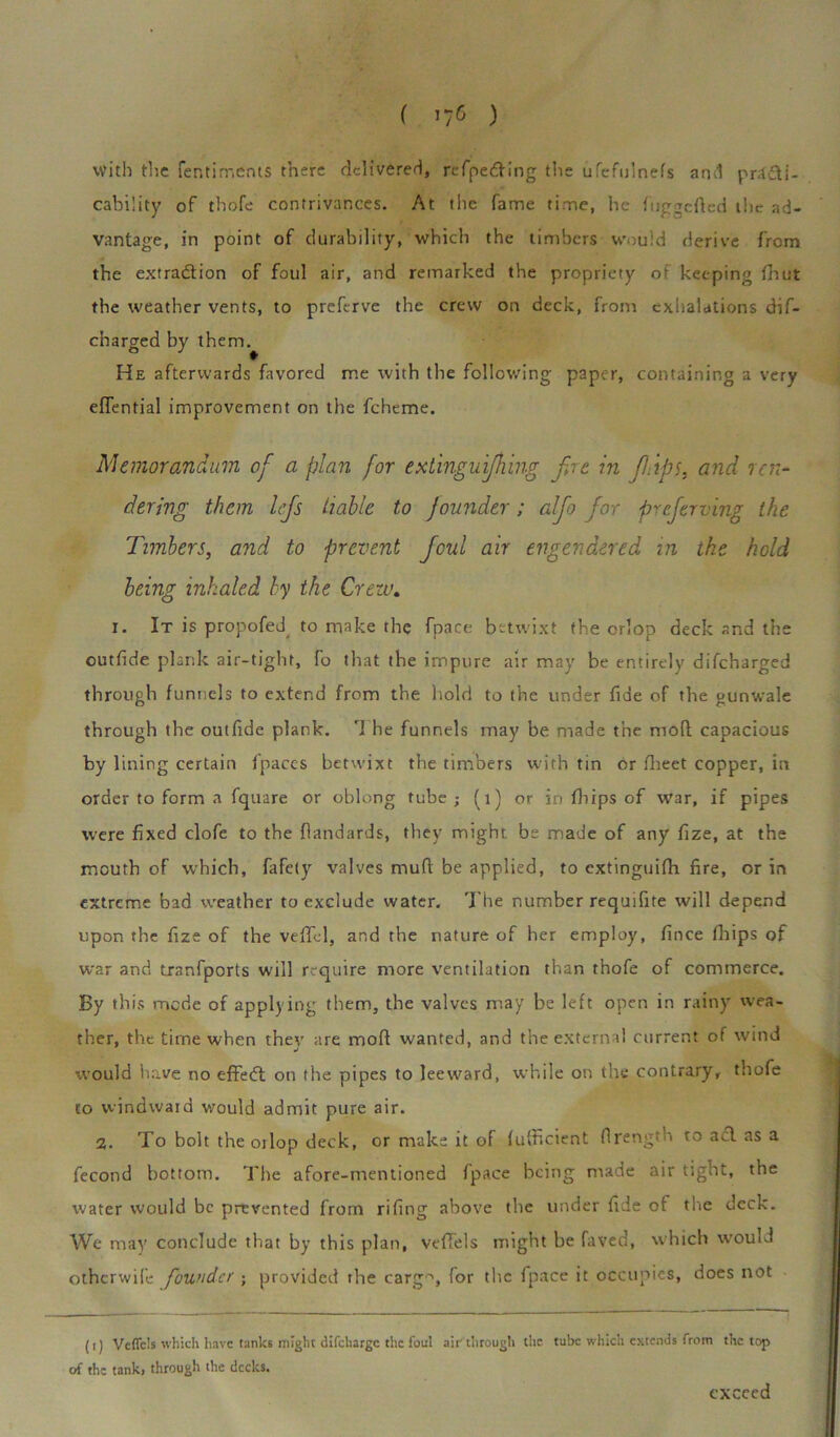 with the fentirr.ents there delivered, refpedVing the ufefulnefs anti pr4£li- cability of thofe contrivances. At the fame time, he fuggcfied the ad- vantage, in point of durability, which the timbers would derive from the extradition of foul air, and remarked the propriety of keeping fhut the weather vents, to prefirve the crew on deck, from exhalations dif- charged by them. He afterwards favored me with the following paper, containing a very eflential improvement on the fcheme. Memorandum of a plan for extinguifhing fire in fit dps, and ren- dering them lefis liable to founder; alfio fior preferring the Timbers, and to prevent ficul air engendered in the hold being inhaled by the Crew. i. It is propofed^ to make the fpace betwixt the orlop deck and the outfide plank air-tight, fo that the impure air may be entirely difeharged through funnels to extend from the hold to the under fide of the gunwale through the outfide plank. rI he funnels may be made the mod capacious by lining certain fpaccs betwixt the timbers with tin or flieet copper, in order to form a fquare or oblong tube; (1) or in (hips of war, if pipes were fixed clofe to the flandards, they might be made of any fize, at the mouth of which, fafety valves mud be applied, to extinguifli fire, or in extreme bad weather to exclude water. The number requifite will depend upon the fize of the veffel, and the nature of her employ, fince fiiips of war and tranfports will require more ventilation than thofe of commerce. By this mede of applying them, the valves may be left open in rainy wea- ther, the time when they are mod wanted, and the external current of wind would iiave no effedt on the pipes to leeward, while on the contrary, thofe to windwaid would admit pure air. 2. To bolt the 01 lop deck, or make it of fufiicient firength to acl as a fecond bottom. The afore-mentioned fpace being made air tight, the water would be prevented from rifing above the under fide of the deck. We may conclude that by this plan, veflels might be faved, which would otherwife founder ; provided the carg°, for the fpace it occupies, does not (i) Veflc's which have tanks might difeharge the foul air through the tube which extends from the top of the tank, through the decks. exceed