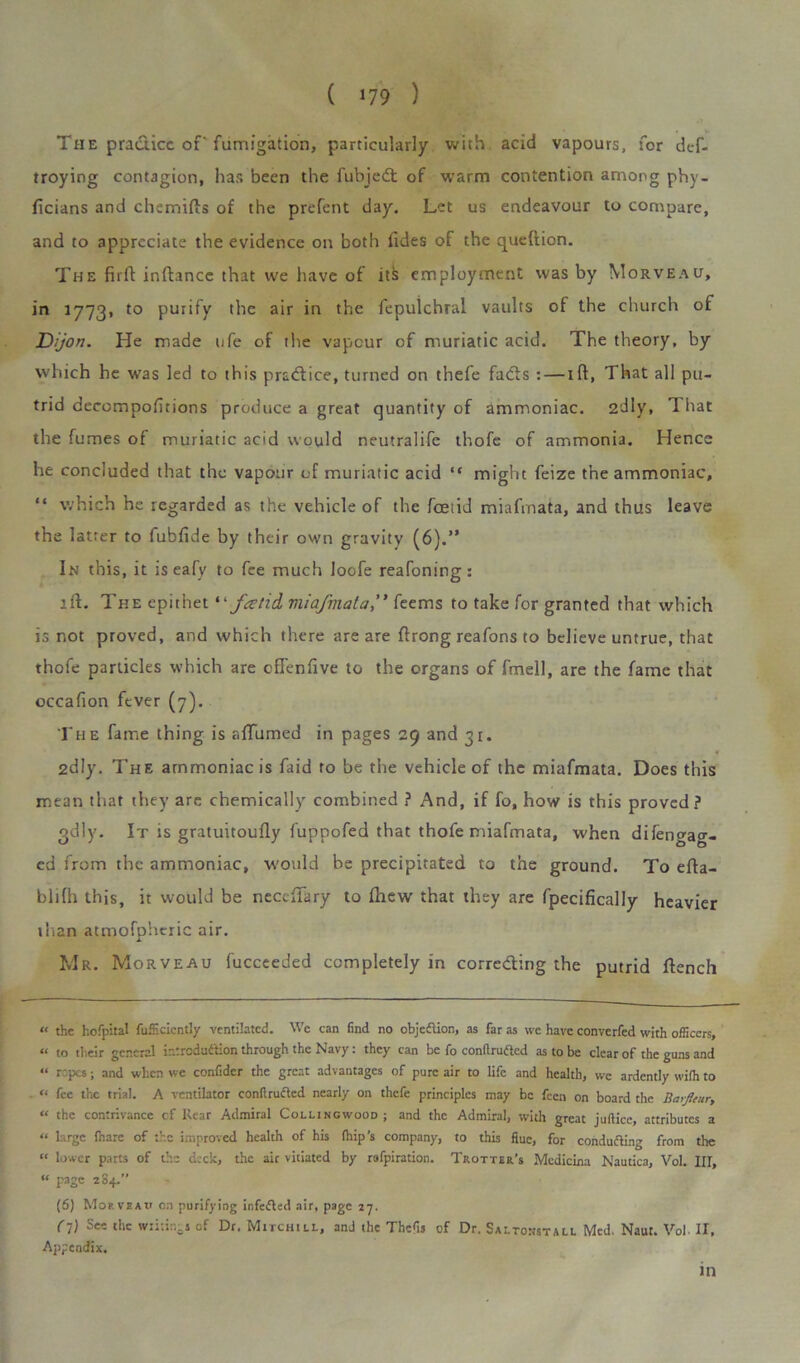 The practice of fumigation, particularly with acid vapours, for def- troying contagion, has been the fubjedt of warm contention among phy- ficians and chemifls of the prefent day. Let us endeavour to compare, and to appreciate the evidence on both tides of the queftion. The firft inftance that vve have of its employment was by Morveau, in 1773. to purify the air in the fepulchral vaults of the church of Dijon. He made ufe of the vapour of muriatic acid. The theory, by which he was led to this prcdfice, turned on thefe facts : — ift, That all pu- trid decompofitions produce a great quantity of ammoniac. 2d 1 y, That the fumes of muriatic acid would neutralife thofe of ammonia. Hence he concluded that the vapour of muriatic acid “ might feize the ammoniac, “ which he regarded as the vehicle of the foetid miafmata, and thus leave the latter to fubfide by their own gravity (6).” In this, it is eafy to fee much Ioofe reafoning: lft. The epithet “ f<ztid miafmatafeems to take for granted that which is not proved, and which there are are flrong reafons to believe untrue, that thofe particles which are cfTenfive to the organs of fmell, are the fame that occafton fever (7). The fame thing is afTumed in pages 29 and 31. 2dly. The ammoniac is faid to be the vehicle of the miafmata. Does this mean that they are chemically combined ? And, if fo, how is this proved? gdly. It is gratuitoufly fuppofed that thofe miafmata, when difengag- cd from the ammoniac, would be precipitated to the ground. To efla- blilh this, it would be necefTary to fhew that they are fpecifically heavier titan atmofpheric air. Mr. Morveau fucceeded completely in correcting the putrid flench « the hofpital fufficicntly ventilated. We can find no objection, as far as we have converfed with officers, « to their general introduction through the Navy: they can be fo conltruftcd as to be clear of the guns and “ rapes; and when we confidcr the great advantages of pure air to life and health, we ardently with to “ fee the trial. A ventilator conftructed nearly on thefe principles may be feen on board the Barfleur, “ the contrivance cf Rear Admiral Collingwood ; and the Admiral, with great jufticc, attributes a “ large fnarc of the improved health of his (hip’s company, to this flue, for conducting from the “ lower parts of the deck, the air vitiated by rafpiration. Trotter’s Medicina Nautica, Vol. Ill, “ page 284.” (6) Mop. veau on purifying infefted air, page z7. (l) Se- writings of Dr. Mitchill, and the Thefis of Dr. Saltonstall Med. Naut. Vol- II, Appendix. Ill