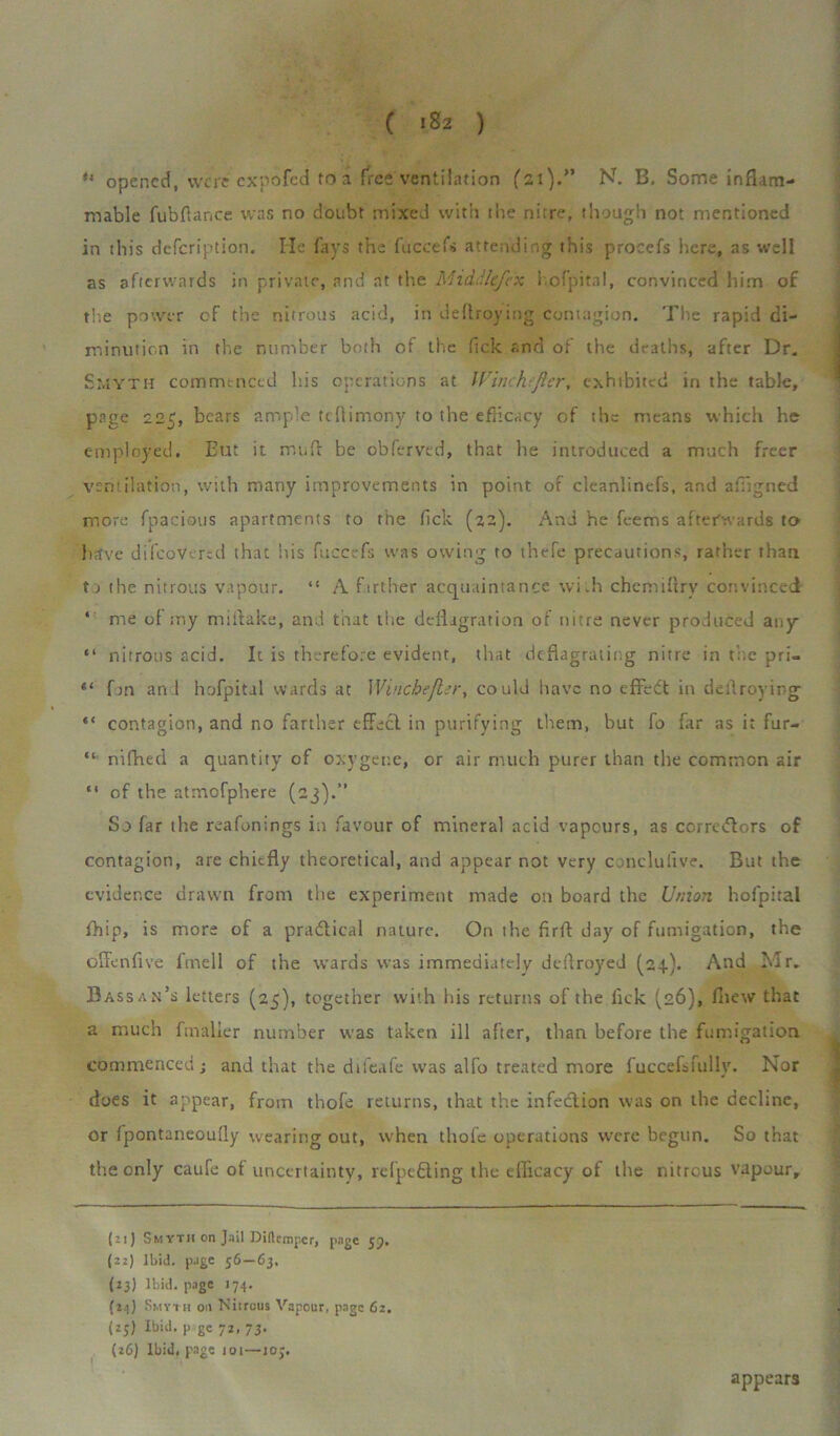 ( ‘82 ) u opened, woe expofed to a free ventilation ('21).” N. B. Some inflam- mable fubflar.ee was no doubt mixed with the ni;re, though not mentioned in this defeription. He fays the fuccefs attending this procefs here, as well as afterwards in private, and at the Middlefex hofpital, convinced him of the power cf the nitrous acid, in deflroying contagion. The rapid di- minution in the number both of the flek and of the deaths, after Dr. Smyth commenced his operations at IVinchefler, exhibited in the table, page 225, bears ample teflimony to the efficacy of the means which he employed. Eut it mud be obferved, that he introduced a much freer ventilation, with many improvements in point of cleanlinefs, and afllgned more fpacious apartments to the fick (22). And he feems afterwards to have di(covered that his fuccefs was owing to thefe precautions, rather than to the nitrous vapour. “ A farther acquaintance wi.h chemifirv convinced ‘ me of my miflake, and that the deflagration of nitre never produced any “ nitrous acid. It is therefore evident, that deflagrating nitre in the pri- fm an 1 hofpital wards at Wincbefler, could have no effect in deflroying “ contagion, and no farther effect in purifying them, but fo far as it fur- “ nifhed a quantity of oxygene, or air much purer than the common air “ of the atmofphere (23).” So far the reafonings in favour of mineral acid vapours, as corretftors of contagion, are chiefly theoretical, and appear not very conclusive. But the evidence drawn from the experiment made on board the Union hofpital fhip, is more of a practical nature. On the firft day of fumigation, the offenflve fmell of the wards was immediately deflroyed (24). And Mr. Bassan’s letters (25), together with his returns of the fick (26), fiiew that a much fmalier number was taken ill after, than before the fumigation commenced; and that the difeafe was alfo treated more faccefsfully. Nor does it appear, from thofe returns, that the infection was on the decline, or fpontaneoufly wearing out, when thofe operations were begun. So that the only caufc of uncertainty, refpedting the efficacy of the nitrous vapour. (zi) 5myth on J.iil Diftcmpcr, page jp, (22) Ibid, page 56—63. (23) Ibid, page 174. (24) Smyth on Nitrous Vapour, page 62. (25) Ibid, p ge 72, 73. (26) Ibid, page ioi—ioj. appears