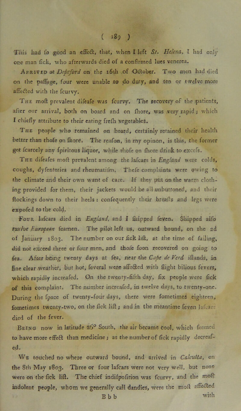 This had fo good an effett, that, when I left St. Helena, I had onljr one man fick, who afterwards died of a confirmed lues venerea. Arrived at Deptford on the 16th of October. Two men had died on the pafTage, four were unable to do duty, and ten or twelve more affefted with the feurvy. The moft prevalent difeafe was feurvy. The recovery of the patients, after our arrival, both on board and on fliore, was very rapid; which I chiefly attribute to their eating frefh vegetables. The people who remained on board, certainly retained their health better than thofe on ihore. The reafon, in my opinon, is this, the former ge-t fcarcely any fpiritous liquor, while rhofe on fliore drink to excefs. The difeafes moil prevalent among the lafears in England were colds, coughs, dyfenteries and rheumatifm. Thefe complaints were owing to the climate and their own want of care. If they put on the warm cloth- ing provided for them, their jackets would be all unbuttoned, and their {lockings down to their heels : confequently their breafls and legs were expofed to the cold. Four lafears died in England, and I {hipped feven. Shipped aiifo twelve European feamen. The pilot left us, outward bound, on the 2d of January 1803. The number on our fick lift, at the time of failing, did not exceed three or four men, and thofe foon recovered on going to fca. After being twenty days at fea, near the Cape de Verd iflands, in fine clear weather, but hot, feveral were affe&ed with flight bilious fevers, which rapidly increafed. On the twenty-fifth day, fix people were fick of this complaint. The number increafed, in twelve days, to twenty-one. During the fpace of twenty-four days, there were fometimes eighteen, fometimes twenty-two, on the fick lift; and in the meantime feven la fear; died of the fever. Being now in latitude 26° South, the air became cool, which feemed to have more effeft than medicine; as the number of fick rapidly decreaf- ed. We touched no where outward bound, and arrived in Calcutta, on the 8th May 1803. Three or four lafears were not very well, but none were on the fick lift. The chief indifpofition was feurvy, and the moft: indolent people, whom we generally call dandies, were the moft aftedled Bbb with