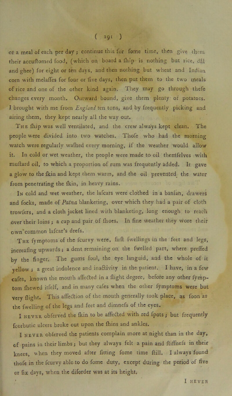 or a meal of each per day ; continue this for fome time, then give them their accuftomed food, (which on board a fhip is nothing but rice, dal and ghee) for eight or ten days, and then nothing but wheat and Indian corn with melafles for four or five days, then put them to the two meals of rice and one of the other kind again. They may go through thefe changes every month. Outward bound, give them plenty of potatoes. I brought with me from England ten tons, and by frequently picking and airing them, they kept nearly all the way out. The fhip was well ventilated, and the crew always kept clean. The people were divided into two watches. Thofe who had the morning watch were regularly wafhed every morning, if the weather would allow it. In cold or wet w-eather, the people were made to oil therrifelves with muftard oil, to which a proportion of rum was frequently added. It gave a glow to the fkin and kept them warm, and the oil prevented the water from penetrating the fkin, in heavy rains. In cold and wet weather, the lafcars were clothed in a banian, drawers and focks, made of Patna blanketing, over which they had a pair of cloth trowfers, and a cloth jacket lined with blanketing, long enough to reach over their loins ; a cap and pair of fhoes. In fine weather they wore their own'coramon lafcar’s drefs. The fymptoms of the fcurvy were, full fwellings in the feet and legs, increafing upwards ; a dent remaining on the fwelled part, where prefled by the finger. The gums foul, the eye languid, and the whole of it yellow ; a great indolence and ina£livity in the patient. I have, in a few cafes, known the mouth affedted in a flight degree, before any other fymp- tom fhewed itfelf, and in many cafes when the other fymptoms were but very flight. This affedtion of the mouth generally took place, as foon as the fwelling of the legs and feet and dimnefs of the eyes. I never obferved the fkin to be affedled with red fpots ; but frequently fcorbutic ulcers broke out upon the fhins and ankles. I never obferved the patients complain more at night than in the day, of pains in their limbs; but they always felt a pain and ftiffnefs in their knees, when they moved after fitting fome time ftill, I always found thofe in the fcurvy able to do fome duty, except during the period of five or fix days, when the diforder was at its height. I NEVER