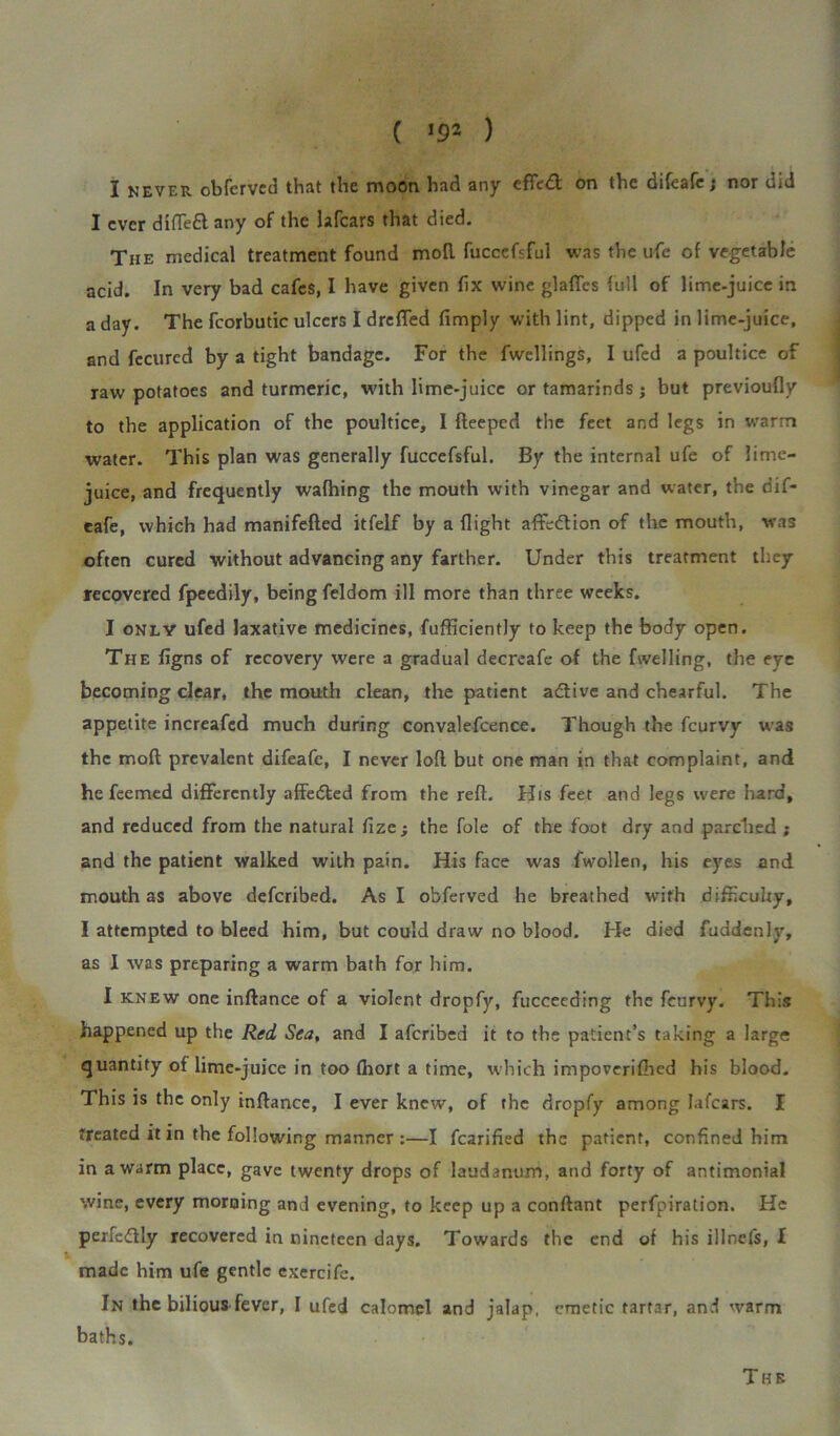 ( ) I never obferved that the moon had any cffed on the difeafe; nor did I ever difiedany of the lafcars that died. The medical treatment found moll fuccefsful was the ufe of vegetable acid. In very bad cafes, I have given fix wine glaffes full of lime-juice in a day. The fcorbutic ulcers I drafted limply with lint, dipped in lime-juice, and fecured by a tight bandage. For the fwellings, I ufed a poultice of raw potatoes and turmeric, with lime-juice or tamarinds $ but previoufly to the application of the poultice, I fteeped the feet and legs in warm water. This plan was generally fuccefsful. By the internal ufe of lime- juice, and frequently walhing the mouth with vinegar and water, the dif- eafe, which had manifefled itfelf by a flight affedtion of the mouth, was often cured without advancing any farther. Under this treatment they recovered fpeedily, being feldom ill more than three weeks. I only ufed laxative medicines, fufficiently to keep the body open. The figns of recovery were a gradual decreafe of the fwelling, the eye becoming clear, the mouth clean, the patient adtive and chearful. The appetite increafed much during convalefcence. Though the feurvy was the mod prevalent difeafe, I never loft but one man in that complaint, and he feemed differently affeded from the reft. His feet and legs were hard, and reduced from the natural fize ; the foie of the foot dry and parched ; and the patient walked with pain. His face was fwollen, his eyes and mouth as above deferibed. As I obferved he breathed with difficulty, I attempted to bleed him, but could draw no blood. He died fuadenly, as I was preparing a warm bath for him. I knew one inftance of a violent dropfy, fucceeding the feurvy. This happened up the Red Sea, and I aferibed it to the patient’s taking a large quantity of lime-juice in too fhort a time, which impoverifiled his blood. This is the only inftance, I ever knew, of the dropfy among lafcars. I treated it in the following manner :—I fcarified the patient, confined him in a warm place, gave twenty drops of laudanum, and forty of antimonial wine, every morning and evening, to keep up a conftant perfpiration. He perfedlly recovered in nineteen days. Towards the end of his illnefs, I made him ufe gentle exercife. In the bilious fever, I ufed calomel and jalap, emetic tartar, and warm baths. The