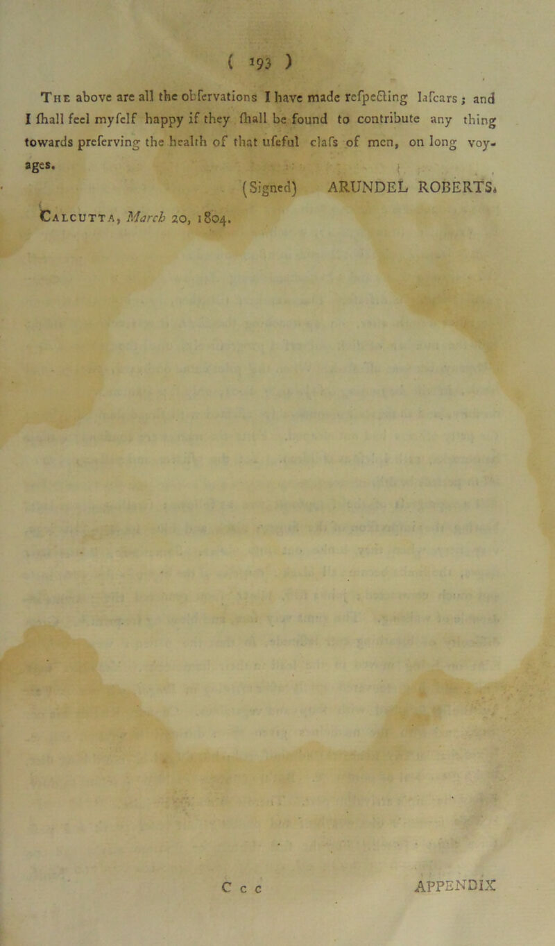 The above are all the obfervations I have made refpe£ling labours ; and I fhall feel myfclf happy if they (hall be found to contribute any thing towards preferving the health of that ufeful clafs of men, on long voy- ages. | (Signed) ARUNDEL ROBERTS, Calcutta, March 20, 1804.