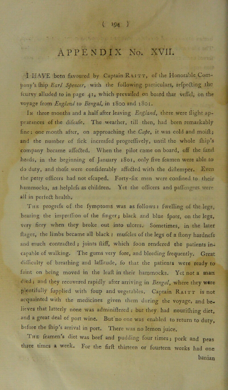 ( ‘94 ) APPENDIX No. XVII. * > * fc N I HAVE been favoured by Captain Ra i tt, of the Honorable Com- pany’s fhip Earl Spencer, with the following particulars, refpe&ing the feurvy alluded to in page 41, which prevailed on boa id that veflel, on the voyage from England to Bengal, in 1800 and 1801. In three months and a half after leaving England, there were flight ap- pearances of the difeafe. The weather, till then, had been remarkably fine: one month after, on approaching the Cape, it was cold and moift; and the number of fick increafed progreffively, until the whole fhip’s company became affedted. When the pilot came on board, off the land heads, in the beginning of January 1801, only five feamen were able to do duty, and thofc were confiderably affedted with the diftemper. Even the petty officers had not efcaped. Forty-fix men were confined to their hammocks, as helplefs as children. Yet the officers and paffengers were all in perfect health. The progrefs of the fymptoms was as follows : fvvelling of the legs, bearing the imprellion of the finger; black and blue fpots, on the legs, very fiery when they broke out into ulcers. Sometimes, in the later ftages, the limbs became all black : mufcles of the legs of a ftony hardnefs and much contracted ; joints fliff, which foon rendered the patients in- capable of walking. The gums very fore, and bleeding frequently. Great difficulty of breathing and laffitude, fo that the patients were ready to faint on being moved in the lead in their hammocks. Yet not a man died; and they recovered rapidly after arriving in Bengal, where they were plentifully fupplied with foup and vegetables. Captain Raitt is not acquainted with the medicines given them during the voyage, and be- lieves that latterly none was adminiftered : but they had nouriffiing diet, and a great deal of port wine. But no one was enabled to return to duty, before the fhip s arrival in port. There was no lemon juice. The Teamen’s diet was beef and pudding four times; pork and peas three times a week. For the firft thirteen or fourteen weeks had one banian