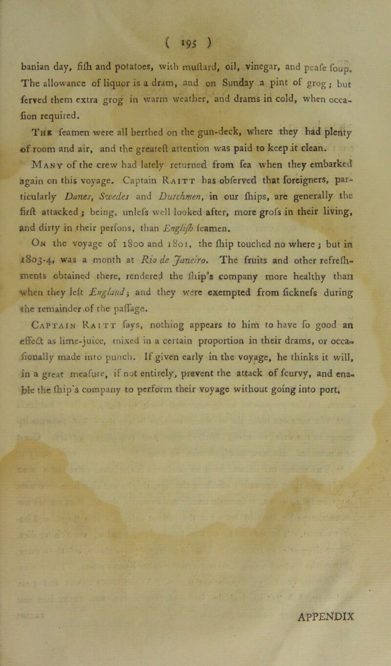 ( *95 ) banian day, fi(h and potatoes, with muftard, oil, vinegar, and pcafe foup. The allowance of liquor is a dram, and on Sunday a pint of grog; but ferved them extra grog in warm weather, and drams in cold, when occa- fion required. The feamen were all berthed on the gun-deck, where they had plenty of room and air, and the greateft attention was paid to keep it clean. Many of the crew had lately returned from fea when they embarked again on this voyage. Captain Raitt has obferved that foreigners, par- ticularly Danes, Swedes and Dutchmen, in our (hips, are generally the firft attacked; being, unlefs well looked after, more grofs in their living, and dirty in their perfons, than Englijh (eamen. On the voyage of 1800 and x8ot, the (hip touched no where; but in 1803-4, was a month at Rio de Janeiro. The fruits and other refrefh- ments obtained there, rendered the (Ilip’s company more healthy than when they left England; and they were exempted from ficknefs during the remainder of the paflage. Captain Raitt fays, nothing appears to him to have fo good an effedt as lime-juice, mixed in a certain proportion in their drams, or occa~ fionally made into punch. If given early in the voyage, he thinks it will, in a great meafure, if not entirely, prevent the attack of feurvy, and ena- ble the (hip's company to perform their voyage without going into port.