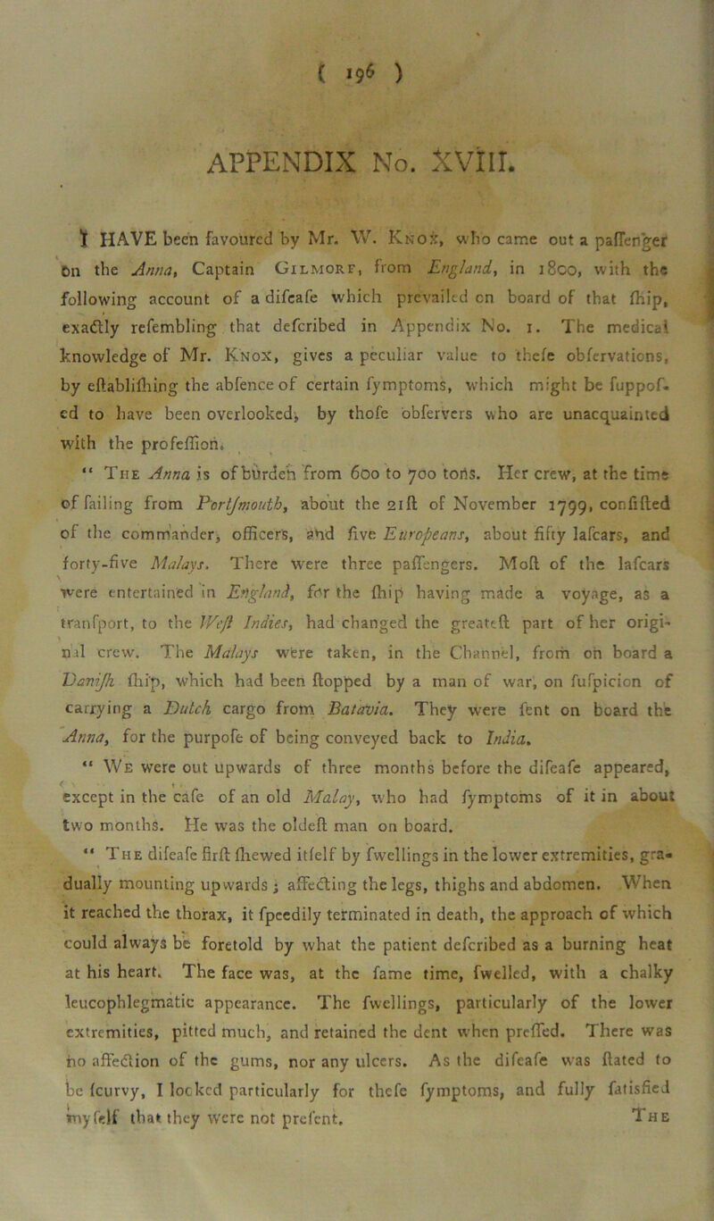 APPENDIX No. XVilL t HAVE been favoured by Mr. W. Knox, who came out a palTenger On the Anna, Captain Gilmorf, from England, in i8co, with the following account of a difcafe which prevailed cn board of that (hip, exadtly refembling that defcribed in Appendix No. i. The medical knowledge of Mr. Knox, gives a peculiar value to thefe observations, by eHablilhing the abfence of certain fymptoms, which might be fuppof. ed to have been overlooked, by thofe obfervers who are unacquainted with the profeffiom “ The Anna is ofburden from 600 to 700 tons. Her crew, at the time cf failing from Portjmouth, about the 21ft of November 1799, con filled of the commander, officers, and five Europeans, about fifty lafcars, and forty-five Malays. There W’ere three pafifengers. Moll of the lafcars were entertained in England, for the {hip having made a voyage, as a tranfport, to the Wc/l Indies, had changed the greateH part of her origi- nil crew. The Malays were taken, in the Channel, from oh board a Uavijh fhi'p, which had been Hopped by a man of war, on fufpicicn of carrying a Dutch cargo from Batavia. They were fent on board the Anna, for the purpofe of being conveyed back to India. “ We were out upwards cf three months before the difeafe appeared, except in the cafe of an old Malay, who had fymptoms of it in about two months. He was the oldell man on board. “ The difeafe firlllhewed itfelf by fwellingsin the lower extremities, gra- dually mounting upwards 3 affedling the legs, thighs and abdomen. When it reached the thorax, it fpeedily terminated in death, the approach of which could always be foretold by what the patient defcribed as a burning heat at his heart. The face was, at the fame time, fwelled, with a chalky leucophlegmatic appearance. The fvvellings, particularly of the lower extremities, pitted much, and retained the dent when prefled. There was ho affedlion of the gums, nor any ulcers. As the difeafe was Hated to be leurvy, I locked particularly for thefe fymptoms, and fully fatisfied imyfelf that they were not prefcnt. 1 he