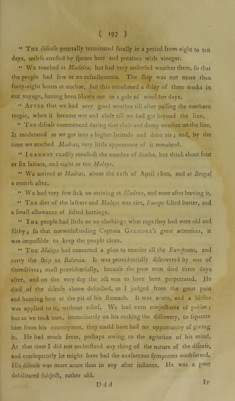 ( !97 ) “ The difeafe generally terminated fatally in a period from eight to ten days, unlefs arrefled by fprucc beer and potatoes with vinegar. “ We touched at Madeira, but had very unfettled weather there, fo that the people had few or no refrefhments. The fhip was not more than forty-eight hours at anchor, but this occalioned a delay of three weeks in our voyage, having been blown out in a gale of wind ten days. “ After that we had very good weather till after paffing the northern tropic, when it became wet and clofe till we had got beyond the line. “ The difeafe commenced during that clofe and damp weather on the line. It moderated as we got into a higher latitude and drier air; and, by the time we reached Madras, very little appearance of it remained. “ I cannot exadtly recollcfi the number of deaths, but think about four or fix lafcars, and eight or ten Malays. “ We arrived at Madras, about the 11th of April 1B00, and at Bengal a month after. “ We had very few lick on arriving at Madras, and none after leaving it. “ The diet of the lafcars and Malays was rice, Europe fulted butter, and a fmall allowance of falted herrings. “ The people had little or no clothing: what rags they had were old and filthy; fo that notwithstanding Captain Gilmore’s great attention, it was impoflible to keep the people clean. “ The Malays had concerted a plan to murder all the Europeans, and carry the fhip to Batavia. It was providentially difcovered by one of themfelves; mod providentially, becaufc the poor man died three days after, and on the very day the a£t was to have been perpetrated. He died of the difeafe above defcribed, as I judged from the great pain and burning heat at the pit of his ftomach. It was acute, and a blifler was applied to it, without relief. We had even conjectures of poifon; but as we took care, immediately on his making the difcovcry, to feparate him from his countrymen, they could have had no opportunity of giving it. He had much fever, perhaps owing to the agitation of his mind. At that time I did not underfland any thing of the nature of the difeafe, and confequently he might have had the anafarcous fymptoms unobferved. His difeafe was more acute than in any after inftancc. He was a poor debilitated fubjcft, rather old. Odd It