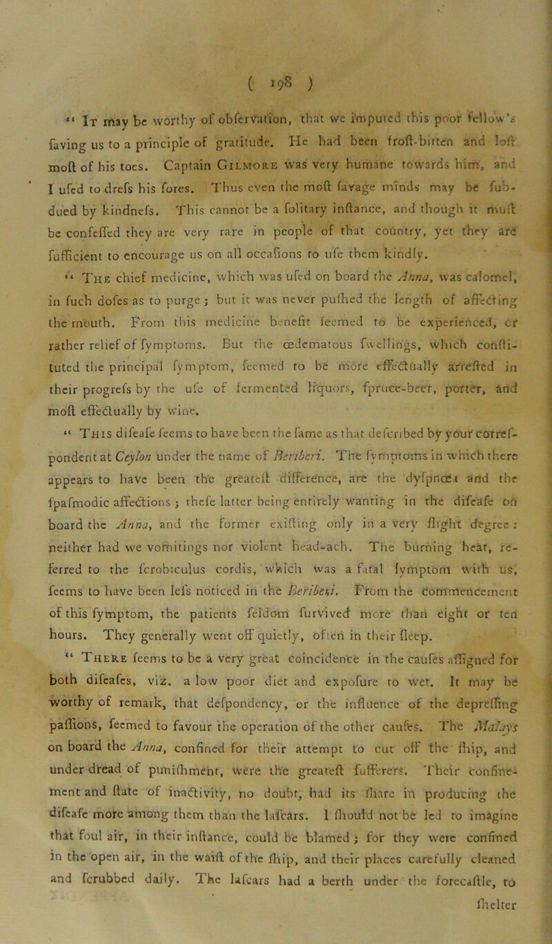 ( ) «« lx may be worthy of obfervation, that we imputed this poor follow*6 faving us to a principle of gratitude. He had been froft-bitten and loft moft of his toes. Captain Gilmore was very humane towards him, and I ufed to drefs his fores. Thus even the moft favage minds may be fub- dued by kindnefs. This cannot be a folitary inftance, and though it muft be confeffed they are very rare in people of that country, yet they are fufficient to encourage us on all occafions to ufe them kindly. “ The chief medicine, which was uTcd on board the Anna, was calomel, in fuch dofes as to purge; but it was never puftied the length of affeC'ting the rnouth. From this medicine benefit leemcd to be experienced, cr rather relief of fymptoms. But the cedemarous fwelfirigs, which confti- tuted the principal fymptorn, feemed to be more effectually arrefted in their progrefs by the ufe of fermented liquors, fpruce-beer, porter, and moft effectually by wine. “ This difeafe feems to have been the fame as that deferibed by your cOrref- pondent at Ceylon under the name of Beriberi. The fymptoms in which there appears to have been the greateft difference, are the dyfpncea and the fpafmodic affeCtions j thefe latter being entirely wanting in the difeafe on board the Anna, and the former exifting only in a very flight degree : neither had we vomitings nor violent head-ach. The burning heat, re- ferred to the fcrobiculus cordis, which was a fatal fymptbni with us, feems to have been lefs noticed in the Beribeni. From the commencement of this fymptorn, the patients feldom furvived more than eight or ten hours. They generally went off quietly, often in their deep. “ There feems to be a very great coincidence in the caufes affigned for both difeafes, viz. a low poor diet and expofure to wet. It may be worthy of remark, that defpondcncy, or the influence of the depreffing paflions, feemed to favour the operation of the other caufes. The Malays on board the Anna, confined for their attempt to cut off the fhip, and under dread of punifhment, were the greateft fufferers. Their confine- ment and (late of inactivity, no doubt, had its (hare in producing the difeafe more among them than the lafears. 1 (hould not be led to imagine that foul air, in their inftance, could be blamed ; for they were confined in the open air, in the waift of the fhip, and their places carefully cleaned and {crabbed daily. 1. he lafears had a berth under the forceaftle, to Ihelter