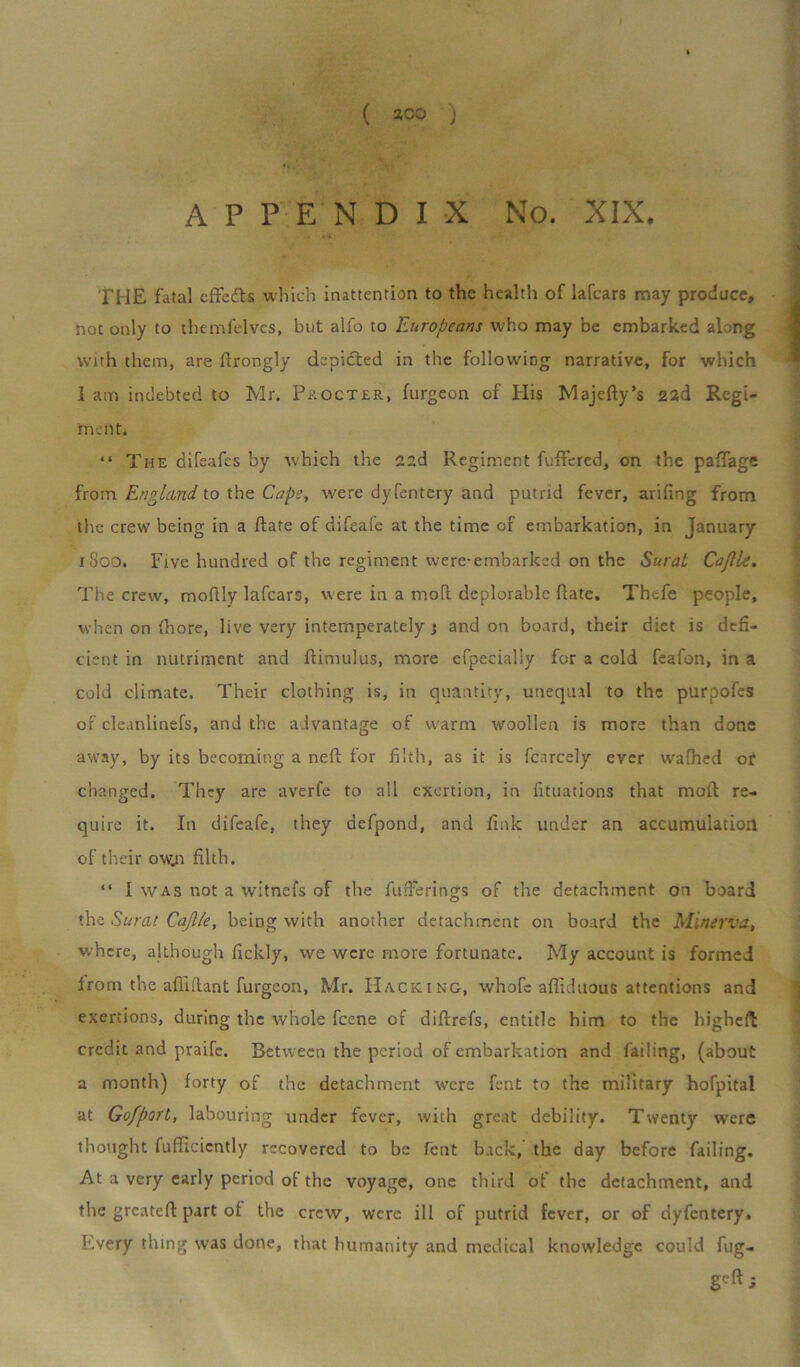 APPENDIX No. XIX. THE fatal effedts which inattention to the health of lafcars may produce, not only to themfelves, but alfo to Europeans who may be embarked along With them, are ftrongly depicted in the following narrative, for which 1 am indebted to Mr. Procter, furgeon of His Majefty’s 22d Regi- men ti “ The difeafes by which the 22d Regiment fuftered, on the paftage from England to the Cape, were dyfentery and putrid fever, arifing from the crew being in a ftate of difeale at the time of embarkation, in January 1S00. Five hundred of the regiment were-embarked on the Surat Cajlle. The crew, moftly lafcaro, were in a molt deplorable ftate. Thcfe people, when on fhore, live very intemperately ; and on board, their diet is defi- cient in nutriment and ftimulus, more efpecially for a cold feafon, in a cold climate. Their clothing is, in quantity, unequal to the purpofes of cleanlinefs, and the advantage of warm woollen is more than done away, by its becoming a neft for filth, as it is fcarcely ever w'afiled or changed. They are averfe to all exertion, in fituations that moft re- quire it. In difeafe, they defpond, and fink under an accumulation of their ow;i filth. “ I was not a witnefs of the fufFerings of the detachment on board the Surat Cajlle, being with another detachment on board the Minerva, where, although fickly, we were more fortunate. My account is formed from the afiiitant furgeon, Mr. Hacking, whole afliduous attentions and exertions, during the whole feene of diftrefs, entitle him to the higheft: credit and praife. Between the period of embarkation and failing, (about a month) forty of the detachment were fent to the military hofpital at Gofport, labouring under fever, with great debility. Twenty were thought fufftcicntly recovered to be fent back, the day before failing. At a very early period of the voyage, one third of the detachment, and the greateft part of the crew, were ill of putrid fever, or of dyfentery. Every thing was done, that humanity and medical knowledge could fug- geft;