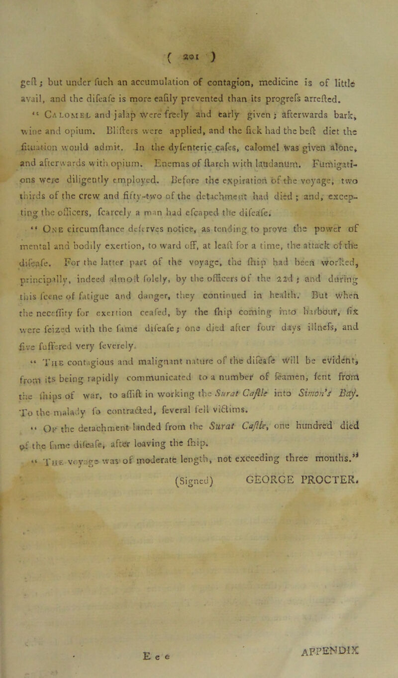 gefl; but under fuch an accumulation of contagion, medicine is of little avail, and the difeafe is more eafily prevented than its progrefs arrefled. “ Calomel and jalap were freely and early given; afterwards bark, wine and opium. Blifters were applied, and the lick had the befl diet the fituation would admit. In the dyfenteric cafes, calomel Was given alone, and afterwards with opium. Enemas of (larch with laudanum. Fumigati- ons were diligently employed. Before the expiration of the voyage, two thirds of the crew and fifty-two of the detachment had died; and, excep- ting the officers, fcarcely a man had efcaped the difeafe. “ One circumftance deftrves notice, as tending to prove the power of mental and bodily exertion, to ward off, at lead for a time, the attack of the difeafe. For the latter part of the voyage, the fhip had been worked, principally, indeed almoil folely, by the officers of the 22d j and during this lcene of fatigue and danger, they continued in health. But when the nec.-ffiry for exertion ceafed, by the fhip coming into haibouf, fix were feized with the fame difeafe; one died after four days iilnefs, and five fuflbred very feverely. “ The contagious and malignant nature of the diieafe Will be evident, from its being rapidly communicated to a number of fcamen, fent front the fhips of war, to a Hi ft in working the Surat C a file into Simon’s Bay. To the malady fo contra&cd, feveral fell viflims. “ Ok the detachment landed from the Surat CaJIle, one hundred died of the fame diieafe, after leaving the fhip. “ The voyage was of moderate length, not exceeding three months.’1 (Signed) GEORGE PROCTER* E e e