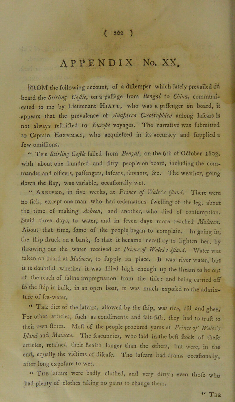 ( 402 ) APPENDIX No. XX, FROM the following account, of a diftemper which lately prevailed Cti board the Stirling Cojlle, on a paffage from Bengal to China, communi- cated to me by Lieutenant Hiatt, who was a paflenger on board, it appears that the prevalence of Anajarca Cacotrophica among lafcars is not always reftri&ed to Europe voyages. The narrative was fubmitted to Captain Honyman, who acquiefced in its accuracy and fupplicd a few omiffions. “ The Stirling Cojlle failed from Bengal, on the 6tn of Odlober 1803, with about one hundred and fifty people on board, including the com- mander and officers, paffengers, lafcars, fervants, See. The weather, going down the Bay, was variable, occafionally wet. “ Arrived, in five weeks, at Prince of Wales's JJland. There were no fick, except one man who had cedcmatous fwelling of the leg, about the time of making Achcen, and another, who died of confumption. Staid three days, to water, and in fever, days more reached Malacca. About that time, fome of the people began to complain. In going in, the ffiip ftruck on a bank, fo that it became neceffary to lighten her, by throwing out the water received at Prince of Wales's JJland. Water was taken on board at Malacca, to fupply its place. It was river water, but it is doubtful whether it was filled high enough up the ftream to be cut of the reach of faline impregnation from the tide: and being carried off fo the flup in bulk, in an open boat, it was much expofed to the admix- ture of fea-water. “ The diet of the lafcars, allowed by the ffiip, was rice, dal and ghee.' For other articles, fuch as condiments and falt-fiffi, they had to truft to their own flores. Mod of the people procured yams at Prince of Wales’s JJland and Malacca. The feacunnies, who laid in the beft Rock of thefe articles, retained their health longer than the others, but were, in the end, equally the viaims of difeafe. The lafcars had drams occafionally, after long expofure to wet. “ The lafcars were badly clothed, and very dirty; even thofe who had plenty of clothes taking no pains to change them.  The