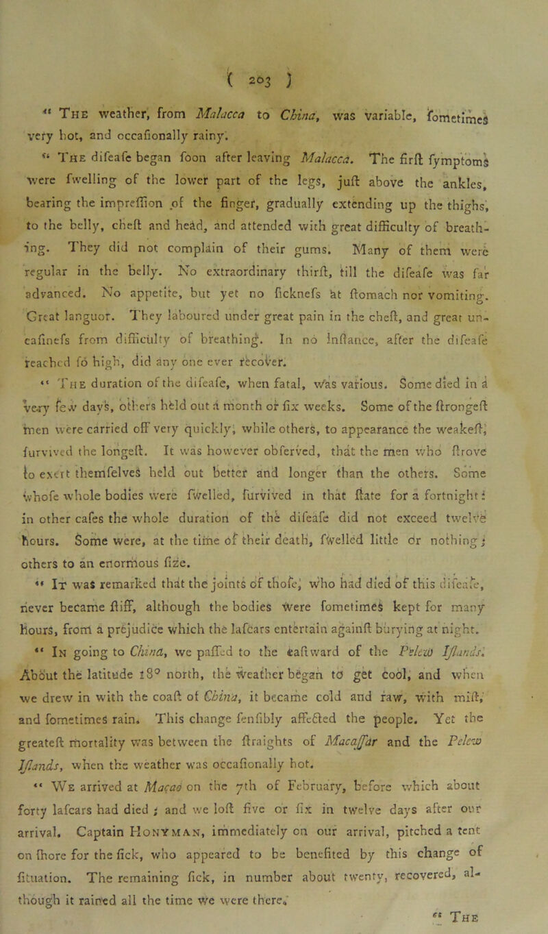 “ The weather, from Malacca to China, was variable, fometimeS very hot, and occafionally rainy. u The difeafe began foon after leaving Malacca. The fir ft fymptoms were fwelling of the lower part of the legs, juft above the ankles, bearing the impreftion of the finger, gradually extending up the thighs, to the belly, cheft and head, and attended with great difficulty of breath- ing. They did not complain of their gums. Many of them were regular in the belly. No extraordinary thirft, till the difeafe was far advanced. No appetite, but yet no ficknefs at ftomach nor vomiting. Great languor. They laboured under great pain in the cheft, and great un- caftnefs from difficulty of breathing. In no Inftance, after the difeafe reached fo high, did any one ever rtcoi'er. “ The duration of the difeafe, when fatal, w'as various. Some died in a vej-y few days, others hfeld out a month of fix weeks. Some of the ftrongeft men were carried off very quickly, while others, to appearance the weakeft,; furvived the longeft. It was however obferved, that the men who ftrove fo e>.ert themfelveS held out better and longer than the others. Some ivhofe whole bodies were fwelled, furvived in that ftate for a fortnight * in other cafes the whole duration of the difeafe did not exceed twelve hours. Some were, at the time of their death, fuelled little or nothing * others to an enormous fize. *• It wra$ remarked that the joints of thofei Who had died of this difeafe, never became ftiff, although the bodies \Vere fometimeS kept for many hours, from a prejudice which the Iafcars entertain againft burying at night. 4‘ In going to China, we pafTLd to the taftward of the Pclaa ljlands. About the latitude l8° north, the weather began to get cool, and when we drew in with the coaft ot China, it became cold and raw, with mift, and fometimeS rain. This change fenfibly affc£ted the people. Yet the greateft mortality was between the ftraights of Mac ajar and the Pelew ljlands, when the weather was occafionally hot. “ We arrived at Macao on the yth of February, before which about forty Iafcars had died * and we loft five or fix in twelve days after our arrival. Captain Honyman, immediately cn our arrival, pitched a tent on {here for the fick, who appeared to be benefited by this change of fituation. The remaining Pick, in number about twenty, recovered, al- though it rained all the time we were there.