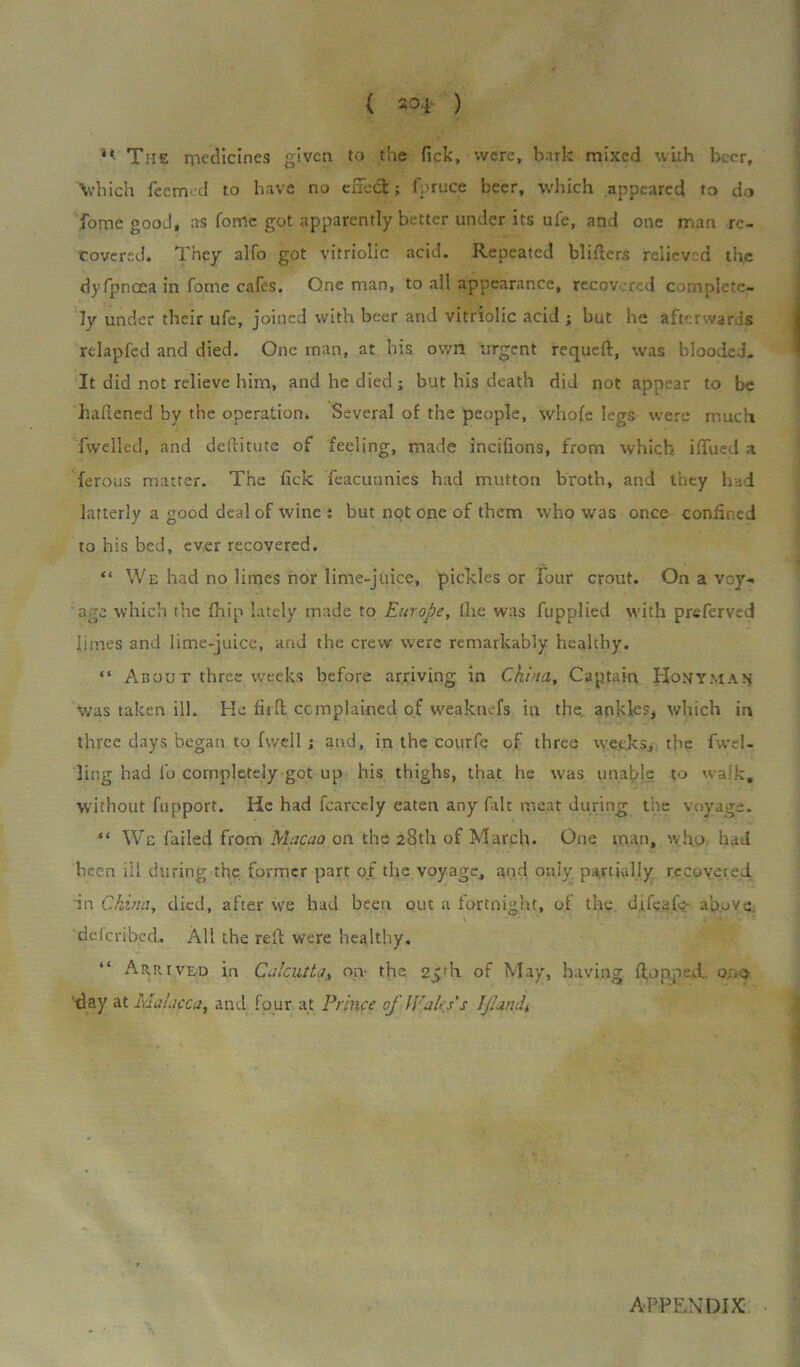 ** The medicines given to the fick, were, bark mixed with beer, Which fee mod to have no effect; fprnce beer, which appeared to do fome good, as forrfc got apparently better under its ufe, and one man re- covered. They alfo got vitriolic acid. Repeated blitters relieved the dyfpncea in fome cafes. One man, to all appearance, recovered complete- ly under their ufe, joined with beer and vitriolic acid ; but he afterwards relapfcd and died. One man, at his own urgent requeft, was blooded. It did not relieve him, and he died; but his death did not appear to be battened by the operation. Several of the people, whole legs were much fwelled, and dettitute of feeling, made incifions, from which iffued a ferous matter. The fick Teacunnies had mutton broth, and they had latterly a good deal of wine ; but not one of them who was once confined to his bed, ever recovered. “ We had no limes nor lime-juice, pickles or four crout. On a voy- age which the fhip lately made to Europe, the was fupplied with preferved limes and lime-juice, and the crew were remarkably healthy. “ About three weeks before arriving in China, Captain Honyman was taken ill. He fir ft complained of weaknefs in the. ankles, which in three days began to fwell ; and, in the courfe of three weeks, the fwel- ling had fo completely got up his thighs, that he was unable to walk, without fnpport. He had fcarcely eaten any fait meat during the voyage. “ We failed from Macao on the 28th of March. One man, who had heen ill during the former part of the voyage, and only partially recovered in China, died, after we had been out a fortnight, of the difeafe above, ddcribed. All the reft were healthy. Arrived in Calcutta, on- the 25rh of May, having ftopped. o.ve ■day at Malacca, and four at Prince of Waps's IJIandt