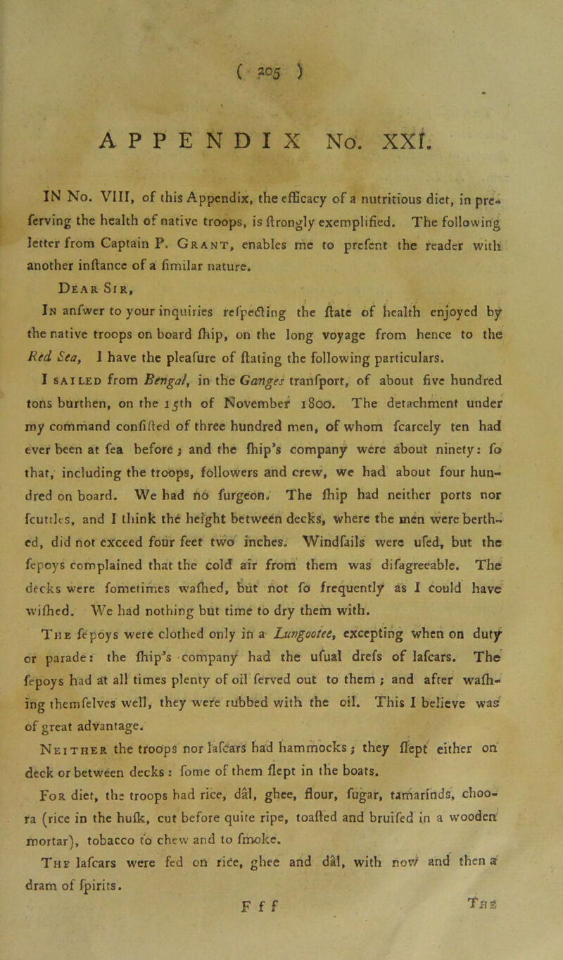 ( *°5 ) APPENDIX No. XXL IN No. VIII, of this Appendix, the efficacy of a nutritious diet, in prc- ferving the health of native troops, is ftrongly exemplified. The following letter from Captain P. Grant, enables me to prefcnt the reader with another inftance of a fimilar nature. Dear Sir, In anfwer to your inquiries refpedting the Hate of health enjoyed by the native troops on board ffiip, on the long voyage from hence to the Red Sea, 1 have the pleafure of dating the following particulars. I sailed from Bengal, in the Ganges tranfporr, of about five hundred tons burthen, on the 15th of November 1800. The detachment under my command confifted of three hundred men, of whom fcarcely ten had ever been at fea before; and the fhip’s company were about ninety: fo that, including the troops, followers and crew, we had about four hun- dred on board. We had no furgeon. The Ihip had neither ports nor feuttit s, and I think the height between decks, where the men were berth- ed, did not exceed four feet two inches. Windfails were ufed, but the fepoys complained that the cold air from them was difagreeable. The decks were fometimes wafhed, but not fo frequently as I could have wifhed. We had nothing but time to dry them with. The fepoys were clothed only in a Lungootee, excepting when on duty or parade: the fhip’s company had the ufual drefs of lafears. The fepoys had at all times plenty of oil ferved out to them ; and after wafh- ing themfelves well, they were rubbed with the oil. This I believe was of great advantage. Ne 1 ther the troops nor lafears had hammocks; they flept either on deck or between decks : fome of them flept in the boats. For diet, the troops had rice, dal, ghee, flour, fugar, tamarinds, choo- ra (rice in the hufk, cut before quite ripe, toafted and bruifed in a wooden mortar), tobacco to chew and to fmoke. The lafears were fed on rice, ghee and dal, with nor/ and then a dram of fpirits. Th3 F f f