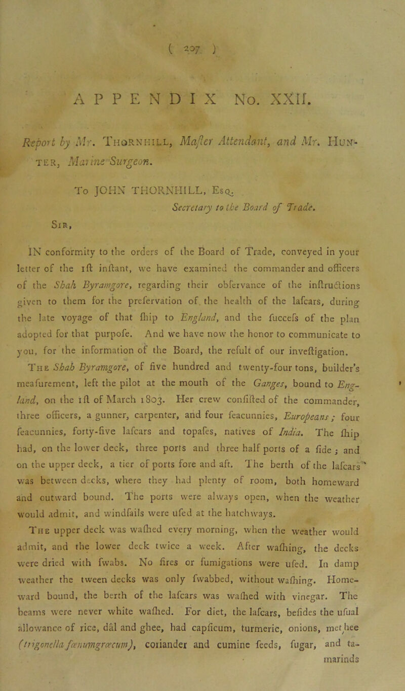 APPENDIX No. XXIL Report by Mr. Thornhill, Mafler Attendant, and Mr. Hun- ter, Mui me Surgeon. To JOHN THORNHILL, Esq^ Secretary to the Board of 'Trade. Sir, IN conformity to the orders of the Board of Trade, conveyed in your letter of the ift inftant, we have examined the commander and officers of the Shah Byranigore, regarding their obfervance of the inftrudtions given to them for the prefervation of the health of the lafcars, during the late voyage of that fhip to England, and the fuccefs of the plan adopted for that purpofe. And we have now the honor to communicate to you, for the information of the Board, the refult of our inveftigation. The Shah Byranigore, of five hundred and twenty-four tons, builder’s meafurement, left the pilot at the mouth of the Ganges, bound to Eng- land, on the ifl of March 1803. Her crew confifted of the commander, three officers, a gunner, carpenter, and four feacunnies, Europeans; four feacunnies, forty-five lafcars and topafes, natives of India. The fhip had, on the lower deck, three ports and three half ports of a fide ; and on the upper deck, a tier of ports fore and aft. The berth of the lafcars ' was between dr.cks, where they had plenty of room, both homeward and outward bound. The ports were always open, when the weather would admit, and windfalls were ufed at the hatchways. The upper deck was waffied every morning, when the weather would admit, and the lower deck twice a week. After wafiling, the decks were dried with fwabs. No fires or fumigations were ufed. In damp weather the tween decks was only fwabbed, without waffiing. Home- ward bound, the berth of the lafcars was waffied with vinegar. The beams were never white waflied. For diet, the lafcars, befides the ufual allowance of rice, dal and ghee, had capficum, turmeric, onions, metjiee (ttigoncllafcemmgrcecuin), coiiander and cuminc feeds, fugar, and ta- marinds