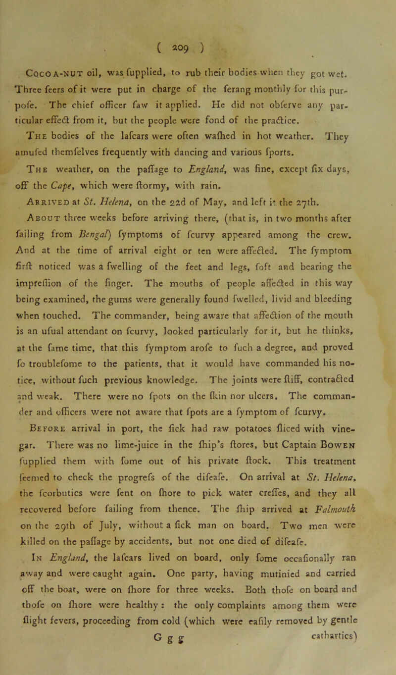 Cocoa-nut oil, was fupplied, to rub their bodies when they got wet. Three feers of it were put in charge of the ferang monthly for this pur- pofe. The chief officer faw it applied. He did not obferve any par- ticular effedt from it, but the people were fond of the practice. The bodies of the lafcars were often waflied in hot weather. They amufed themfelves frequently with dancing and various fports. The weather, on the paffiage to England, was fine, except fix days, off the Cape, which were ftormy, with rain. Arrived at St. Helena, on the 22d of May, and left it the 27th. About three weeks before arriving there, (that is, in two months after failing from Bengal) fymptoms of feurvy appeared among the crew. And at the time of arrival eight or ten were affecled. The fymptom firfl: noticed was a fwelling of the feet and legs, foft and bearing the impreffion of the finger. The mouths of people afTedled in this way being examined, the gums were generally found fwelled, livid and bleeding when touched. The commander, being aware that affe&ion of the mouth is an ufual attendant on feurvy, looked particularly for it, but he thinks, at the fame time, that this fymptom arofe to fuch a degree, and proved fo troublefome to the patients, that it would have commanded his no- tice, without fuch previous knowledge. The joints were fliff, contradlcd and weak. There were no fpots on the fkin nor ulcers. The comman- der and officers were not aware that fpots are a fymptom of feurvy. Before arrival in port, the lick had raw potatoes fliced with vine- gar. There was no lime-juice in the {hip’s {lores, but Captain Bowen fupplied them with fome out of his private flock. This treatment feemed to check the progrefs of the difeafe. On arrival at St. Helena, the fcorbutics were fent on fhore to pick water creffes, and they alL recovered before failing from thence. The fhip arrived at Falmouth on the 29th of July, without a fick man on board. Two men were killed on the paflage by accidents, but not one died of difeafe. In England, the lafcars lived on board, only fome occafionally ran away and were caught again. One party, having mutinied and carried off the boat, were on fhore for three weeks. Both thofe on board and tbofe on fhore were healthy: the only complaints among them were flight fevers, proceeding from cold (which were eafily removed by gentle G g g cathartics)