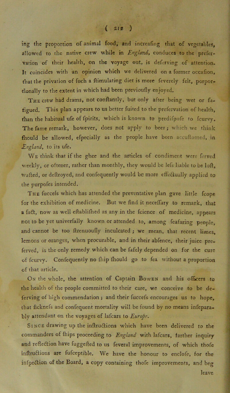 ing (he proportion of animal food, and incrcafing that of vegetables, allowed to the native crew while in England, conduces to the prefer- vation of their health, on the voyage out, is deferving of attention* It coincides with an opinion which we delivered on a former occafion, that the privation of fuch a {Emulating diet is more feverely felt, porpor- tionally to the extent in which had been previoufly enjoyed. The crew had drams, not conftantly, but only after being wet or fa- tigued. This plan appears to us better fuited to the prefervation of health, than the habitual ufe of fpirits, which is known to predifpofe to feurvy. The fame remark, however, does not apply to beer; which we think fhould be allowed, efpecially as the people have been accuRorned, in England, to its ufe. We think that if the ghee and the articles of condiment were ferved weekly, or oftener, rather than monthly, they would be lefs liable to be loft, Rafted, or deftroyed, and confequently would be more effe&ually applied to the purpofes intended. The fuccefs which has attended the preventative plan gave little fcope for the exhibition of medicine. But we find it neceftary to remark, that a faCt, now as well eftablifhed as any in the fcience of medicine, appears not to be yet univerfally known or attended to, among feafaring people, and cannot be too ftrenuoufly inculcated ; we mean, that recent limes, lemons or oranges, when procurable, and in their abfcnce, their juice pre- ferved, is the only remedy which can be fafely depended on for the cure of feurvy. Confequently no (hip fhould go to fea without a proportion of that article. On the whole, the attention of Captain Bowen and his officers to the health of the people committed to their care, we conceive to be de- ferving of high commendation ; and their fuccefs encourages us to hope, that ficknefs and confequent mortality will be found by no means infepara- bly attendant on the voyages of lafears to Europe. Since drawing up the inftrudtions which have been delivered to the commanders of (hips proceeding to England with lafears, farther inquiry and reflection have fuggefted to us feveral improvements, of which thofc inftruftions are fufceptible. We have the honour to cnclofe, for the infpcCtion of the Board, a copy containing thofe improvements, and beg leave