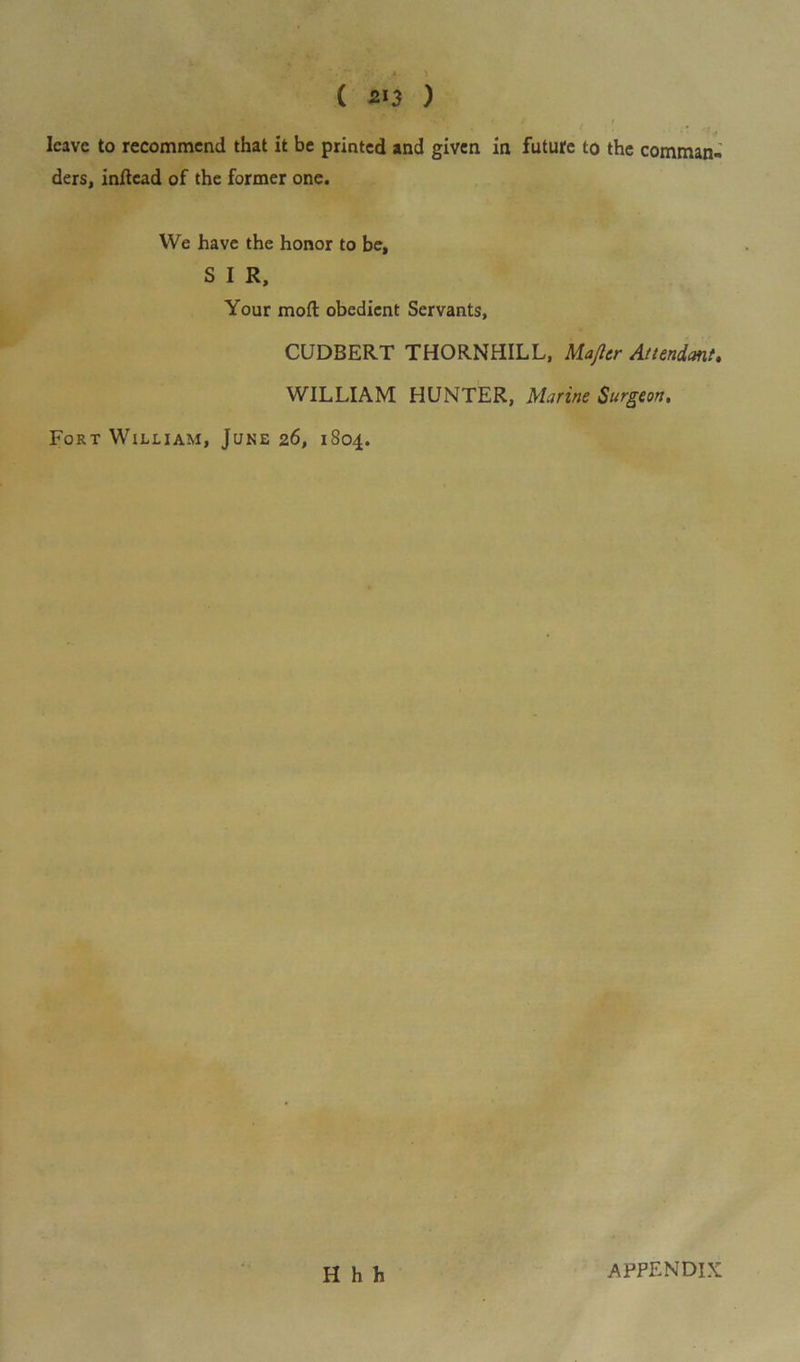 ■ leave to recommend that it be printed and given in future to the comman*. ders, inftcad of the former one. We have the honor to be, S I R, Your mod obedient Servants, CUDBERT THORNHILL, Majlcr Attendant. WILLIAM HUNTER, Marine Surgeon. Fort William, June 26, 1804. Hhh APPENDIX