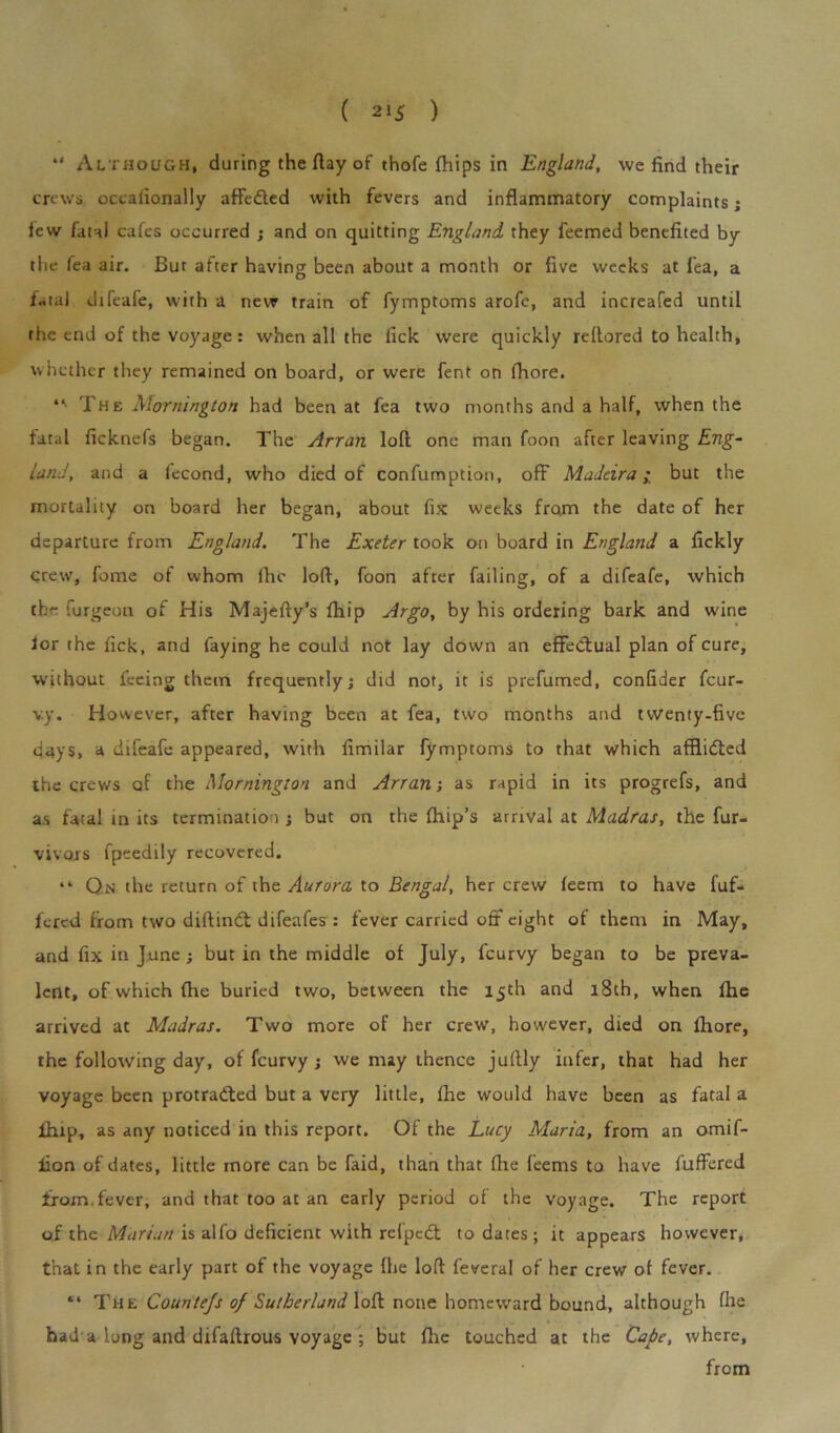 ( 21$ ) “ Al though, during the flay of thofe fliips in England, we find their crews occafionally affedted with fevers and inflammatory complaints; few fatal cafes occurred ; and on quitting England they feemed benefited by the fea air. But after having been about a month or five weeks at lea, a fatal difeafe, with a new train of fymptoms arofe, and increafed until the end of the voyage: when all the lick were quickly rellored to health, whether they remained on board, or were fent on fhore. “• The Mornington had been at fea two months and a half, when the fatal ficknefs began. The Arran loft one man foon after leaving Eng- land, and a lecond, who died of confumption, off Madeira • but the mortality on board her began, about fix weeks from the date of her departure from England. The Exeter took on board in England a fickly crew, feme of whom lhc loft, foon after failing, of a difeafe, which the furgeou of His Majefty’s fhip Argo, by his ordering bark and wine lor the fick, and faying he could not lay down an effectual plan of cure, without feeing them frequently; did not, it is prefumed, confider feur- vy. However, after having been at fea, two months and twenty-five days, a difeafe appeared, with fimilar fymptoms to that which afflidted the crews of the Mornington and Arran •, as rapid in its progrefs, and as fatal in its termination ; but on the fhip’s arrival at Madras, the fur- vivors fpeedily recovered. “ Qn the return of the Aurora to Bengal, her crew leem to have fuf- fered from two diftindt difeafes : fever carried off eight ol them in May, and fix in June; but in the middle of July, feurvy began to be preva- lent, of which (lie buried two, between the 15th and 18th, when fhe arrived at Madras. Two more of her crew, however, died on fhore, the following day, of feurvy ; we may thence juftly infer, that had her voyage been protracted but a very little, fhe would have been as fatal a ihip, as any noticed in this report. Of the Lucy Maria, from an omif- lion of dates, little more can be faid, than that fhe feems to have fuffered from.fever, and that too at an early period of the voyage. The report of the Marian is alfo deficient with relpedt to dates; it appears however, that in the early part of the voyage (he loft feveral of her crew of fever. “ The Countejs of Sutherland loft none homeward bound, although fhe had'a long and difaftrous voyage ; but fhe touched at the Cape, where, from