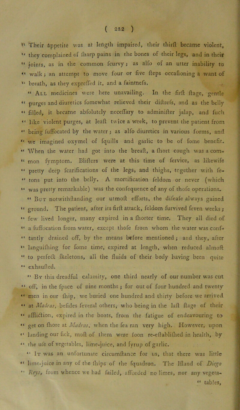 c‘ Their appetite was at length impaired, their thirft became violent, “ they complained of fliarp pains in the bones of their legs, and in their “ joints, as in the common feurvy; as alfo of an utter inability to “ walk; an attempt to move four or five fieps occafioning a want of “ breath, as they exprefled it, and a faintnefs. “ All medicines were here unavailing. In the firft ftage, gentle “ purges and diuretics fomewhat relieved their diftrefs, and as the belly “ filled, it became abfoluttly neceffary to adminifter jalap, and fuch “ like violent purges, at leaft twice a week, to prevent the patient from “ being fuffocated by the water; as alfo diuretics in various forms, and we imagined oxymel of fquills and garlic to be of fome benefit. “ When the water had got into the breaft, a fhort cough was a com- “ mon fymptom. Blifters were at this time of fervice, as likewife «* pretty deep fcarifications of the legs* and thighs, together with fe« ,c tons put into the belly. A mortification feldom or never (which “ was pretty remarkable) was the confequence of any of thofe operations. “ But notwithftanding our utmoft efforts* the difeafe always gained “ ground. The patient, after its firft attack, feldom furvived feven weeks; “ few lived longer, many expired in a fhorter time. They all died of “ a fuffocation from water, except thofe from whom the water was conf- “ tantly drained off, by the means before mentioned; and they, after “ languifhing for fome time, expired at length, when reduced almoft “ to perfedt fkeletons, all the fluids of their body having been quite “ exhaufted. “ By this dreadful calamity, one third nearly of our number was cut “ off, in the fpace of nine months; for out of four hundred and twenty “ men in our fhip, we buried one hundred and thirty before we arrived “ at Madras, befides feveral others, who being in the lafi ftage of their “ afflidtion, expired in the boats, from the fatigue of endeavouring to “ get on fliore at Madras, when the fea ran very high. However, upon “ landing our fick, mod of them were foon re-eftablifhed in health, by “ the ufe of vegetables, lime-juice, and fyrup of garlic. “ It was an unfortunate circumftance for us, that there was little “ lime-juice in any of the fhips of the fquadron. The Ifland of Diego “ Beys, from whence we had failed, afforded no limes, nor any vegeta- “ tables,