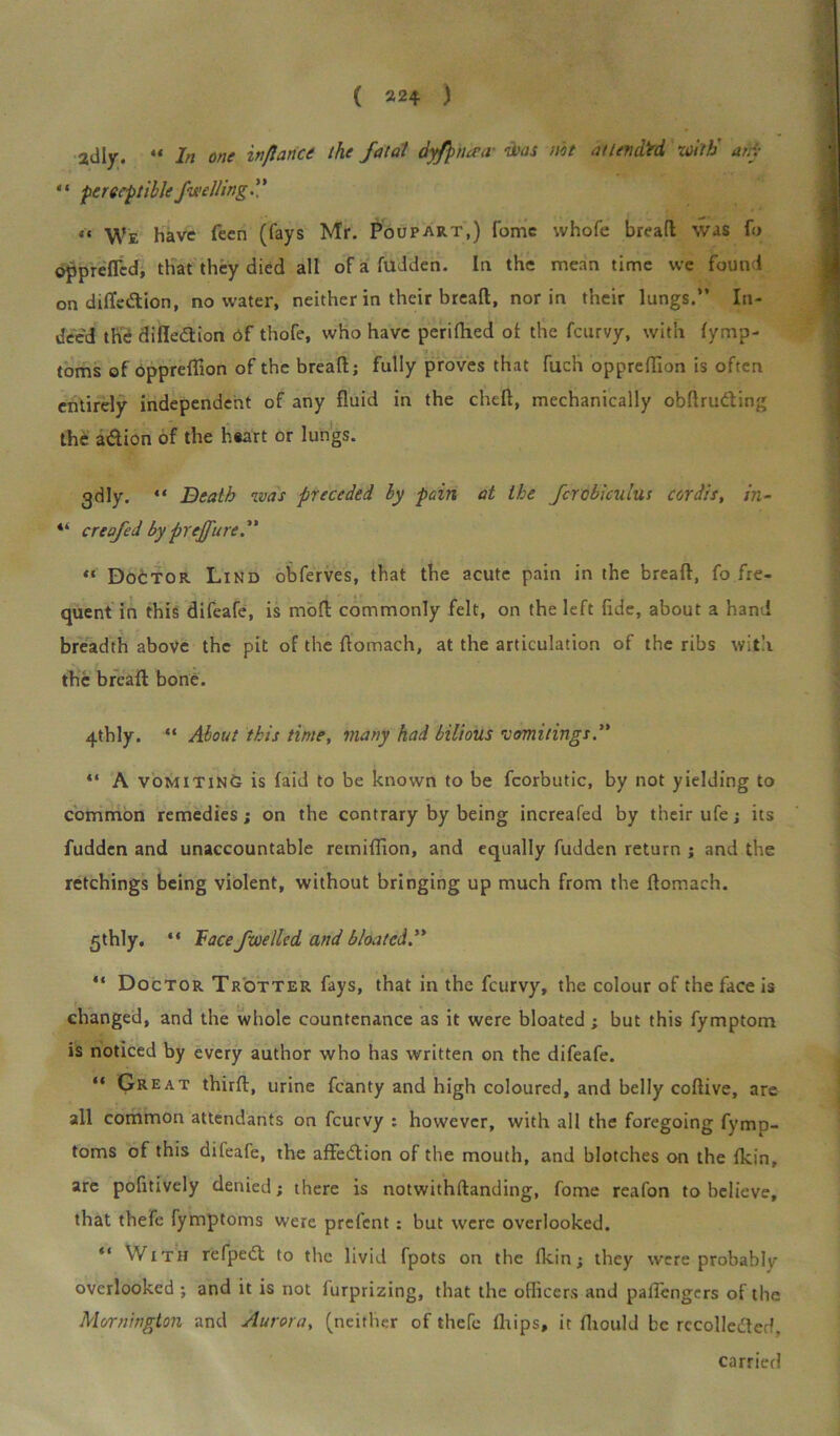 2dly. “ In one inflance the fatal dyfpncea- ‘Haas not at United with any * ‘ perceptible faulting. ’ ’ “ We have feen (fays Mr. Poupart,) Tome vvhofe bread was fo oppreflcd, that they died all of a hidden. In the mean time we found on diffedtion, no water, neither in their bread, nor in their lungs.” In- deed the difledtion of thofe, who have perifhed ot the fcurvy, with fymp- toms of oppreflion of the bread; fully proves that fuch oppreffion is often entirely independent of any fluid in the chefl, mechanically obdruding the a&ion of the heart or lungs. 3dly. “ Death ivas preceded by pain at the fcrobiculus cordis, in- “ creafed by preface i “ Doctor Lind obferves, that the acute pain in the bread, fo fre- quent in this difeafe, is mod commonly felt, on the left fide, about a hand breadth above the pit of the Aomach, at the articulation of the ribs with the bread bone. 4thly. “ About this time, many had bilious vomitings “ A vomiting is laid to be known to be fcorbutic, by not yielding to common remedies; on the contrary by being increafed by their ufe; its fudden and unaccountable remidion, and equally fudden return ; and the retchings being violent, without bringing up much from the flomach. 5thly. “ Face fuelled and bloated” “ Doctor Trotter fays, that in the fcurvy, the colour of the face is changed, and the whole countenance as it were bloated ; but this fymptom is noticed by every author who has written on the difeafe. “ Great third, urine fcanty and high coloured, and belly codive, are all common attendants on fcurvy : however, with all the foregoing fymp- toms of this dileafe, the affedion of the mouth, and blotches on the flcin, are pofltively denied; there is notwithdanding, fome reafon to believe, that thefe fymptoms were prefcnt: but were overlooked. “ With refped to the livid fpots on the fkin; they were probably overlooked ; and it is not iurprizing, that the oflicers and paflengers of the Mornington and Aurora, (neither of thefe drips, it fltould be recolledcd, carried