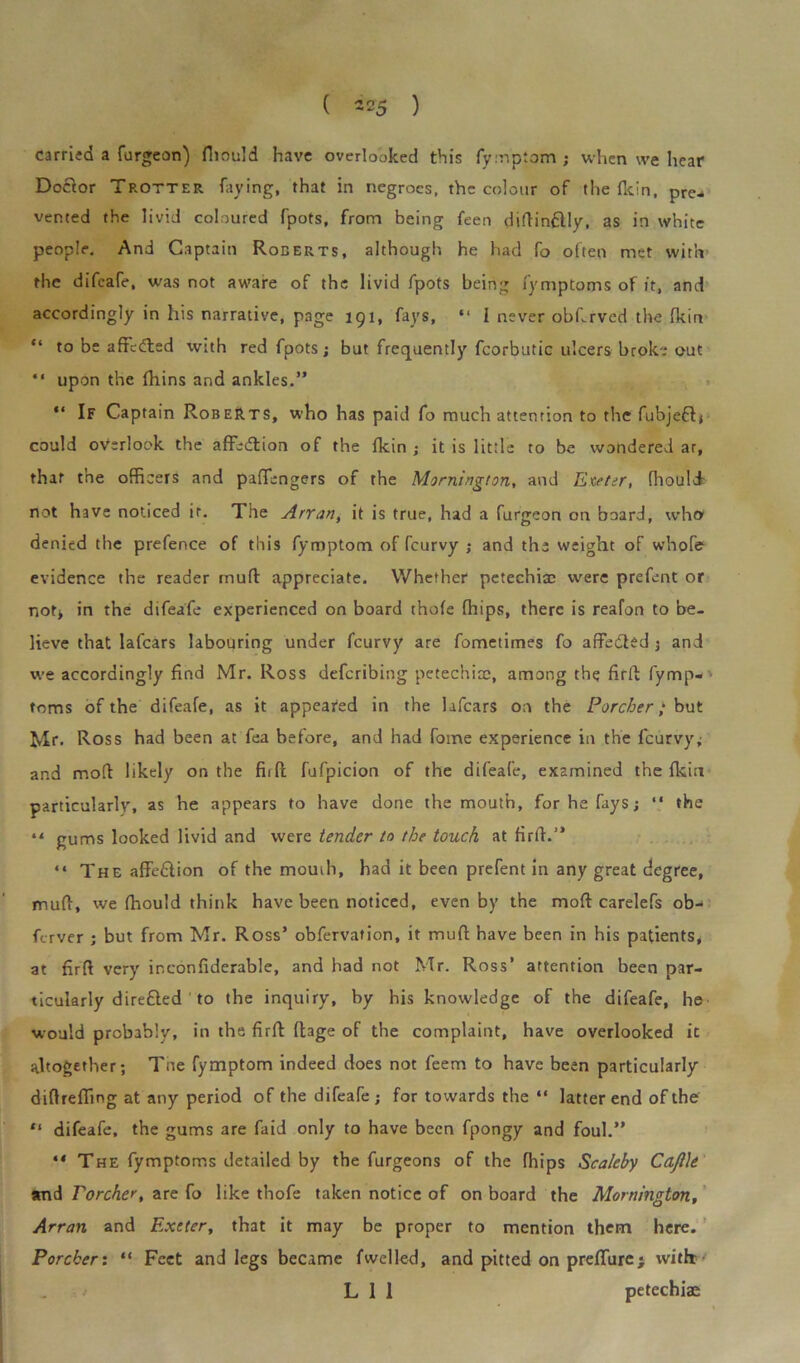 ( M 5 ) carried a furgeon) fnould have overlooked this fymptom ; when we hear Dofior Trotter faying, that in negroes, the colour of the (kin, pre- vented the livid coloured fpots, from being feen diftin&ly, as in white people. And Captain Roberts, although, he had fo often met with the difeafe, was not aware of the livid fpots being fymptoms of it, and accordingly in his narrative, page 191, fays, “ I never obf.rved the fkin “ to be afFetfled with red fpots; but frequently fcorbutic ulcers broke out “ upon the fhins and ankles.” “ If Captain Roberts, who has paid fo much attention to the fubjeffi could overlook the afFedtion of the fkin; it is little to be wondered ar, that the officers and pafTengers of the Mornington, and Exeter, fhoulJ- not have noticed it. The Arran, it is true, had a furgeon on board, who* denied the prefence of this fymptom of feurvy ; and the weight of whofe evidence the reader mutt appreciate. Whether petechiae were prefent or not* in the difeafe experienced on board thofe fhips, there is reafon to be- lieve that lafears labouring under feurvy are fometimes fo affedled 5 and we accordingly find Mr. Ross deferibing petechicc, among the fir ft fymp- toms of the difeafe, as it appeared in the lafears on the Porcher; but Mr. Ross had been at fea before, and had fotne experience in the feurvy* and mod likely on the fir ft fufpicion of the difeafe, examined the fkiri particularly, as he appears to have done the mouth, for he fays; “ the 4< gums looked livid and were tender to the touch at firft.” “ The affefiion of the mouth, had it been prefent in any great degree, mud, we fhould think have been noticed, even by the mod carelefs ob- ferver ; but from Mr. Ross’ obfervation, it mud have been in his patients, at firft very inconfiderable, and had not Mr. Ross’ attention been par- ticularly dire&ed to the inquiry, by his knowledge of the difeafe, he would probably, in the firft ft;3ge of the complaint, have overlooked it altogether; Tne fymptom indeed does not feem to have been particularly diftrefling at any period of the difeafe ; for towards the “ latter end of the “ difeafe, the gums are faid only to have been fpongy and foul.” “ The fymptoms detailed by the furgeons of the fhips Scaleby CaJUe and Porcher, are fo like thofe taken notice of on board the Mornington, Arran and Exeter, that it may be proper to mention them here. Porcher: “ Feet and legs became fwelled, and pitted on prefTure; with: L 1 1 petechias