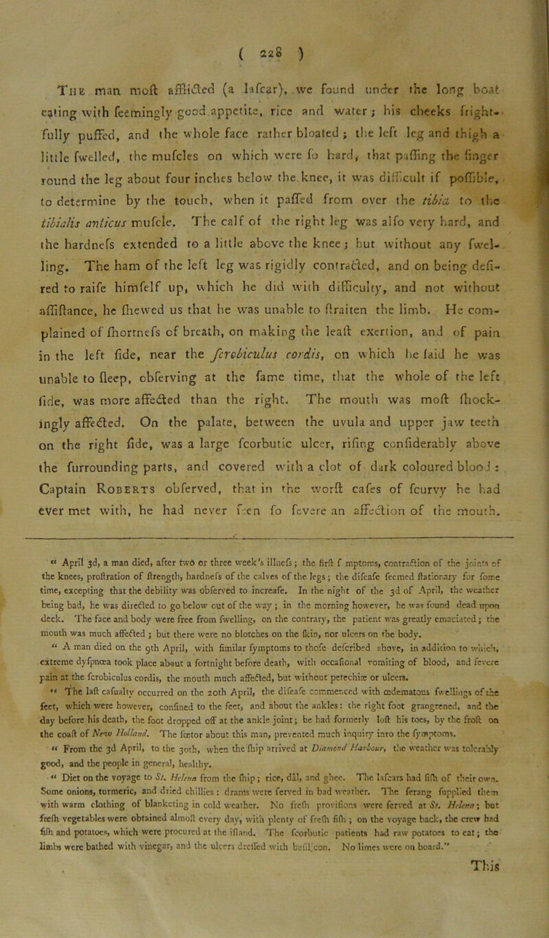 The man mod afFii&ecl (a la fear), we found under the long boat citing with feemingly good appetite, rice and water; his cheeks fright- fully puffed, and the whole face rather bloated ; the left leg and thigh a little fwelled, the mufcles on which were fo hard, that piffing the finger round the leg about four inches below the knee, it was difficult if poffible, to determine by the touch, when it pafTcd from over the tibia to the tibialis avticus mufcle. The calf of the right leg was alfo very hard, and the hardnefs extended to a little above the knee; but without any fwel- ling. The ham of the left leg was rigidly contra&ed, and on being defi- red to raife himfelf up, which he did with difficulty, and not without affiflance, he (hewed us that he was unable to flraiten the limb. He com- plained of fhortnefs cf breath, on making the leal! exertion, and of pain in the left fide, near the fcrcbiculus cordis, on which lie laid he was unable to deep, obferving at the fame time, that the whole of the left fide, was more affedted than the right. The mouth was moll fhock- ingly affedted. On the palate, between the uvula and upper jaw teeth on the right fide, was a large fcorbutic ulcer, rifing confiderably above the furrounding parts, and covered with a clot of dark coloured blooi : Captain Roberts obferved, that in the worft cafes of feurvy he had ever met with, he had never f.en fo fevere an affection of the mouth. “ April 3d, a man died, after two or three week’s illnefs; the fir ft f mptoms, contraftion of the joints of the knees, proftration of ftrength, hardnefs of the calves of the legs ; the difeafe feerned ftatior.ary for fome time, excepting that the debility was obferved to increafe. In the night of the 3d of April, the weather being bad, he was diredled to go below cut of the way ; in the morning however, he was found dead upon deck. The face and body were free from fwelling, on the contrary, the patient was greatly emaciated; the mouth was much aflefted ; but there were no blotches on the (kin, nor ulcers on the body. “ A man died on the gth April, with fimilar fymptoms to thofe dcfcribfd above, in addition to which, extreme dyfpncea took place abaut a fortnight before death, with occafional vomiting of blood, and fevere pain at the fcrobicnlus cordis, the mouth much affefted, but without petechia: or ulcers. ** The laft cafualtv occurred on the 20th April, the difeafe commenced with mdematous fwellings of the feet, which were however, confined to the feet, and about the ankles: the right foot grangrened, and the day before his death, the foot dropped off at the ankle joint; he had formerly loft his toes, by the froft on the coaft of Nett) Holland. The fcetor about this man, prevented much inquiry into the fymptoms. « From the 3d April, to the 30th, when the fhip arrived at Diamond Harbour, the weather was tolerably good, and the people in general, healthy. “ Diet on the voyage to St. Helena from the drip; rice, dal, and ghee. The la fears had fifh of their own. Some onions, turmeric, and dried chillies : drams were ferved in bad weather. The ferang fupplied them with warm clothing of blanketing in cold weather. No frefti provilions were ferved at St. Helena', but frelh vegetables were obtained alinoft every day, with plenty of frefh fifh ; on the voyage back, the crew had fifh and potatoes, which were procured at the ifland. The fcorbutic patients had raw potatoes to cat; the limbs were bathed with vinegar, and the ulcers drolled with bafil’con. No limes were on board. This