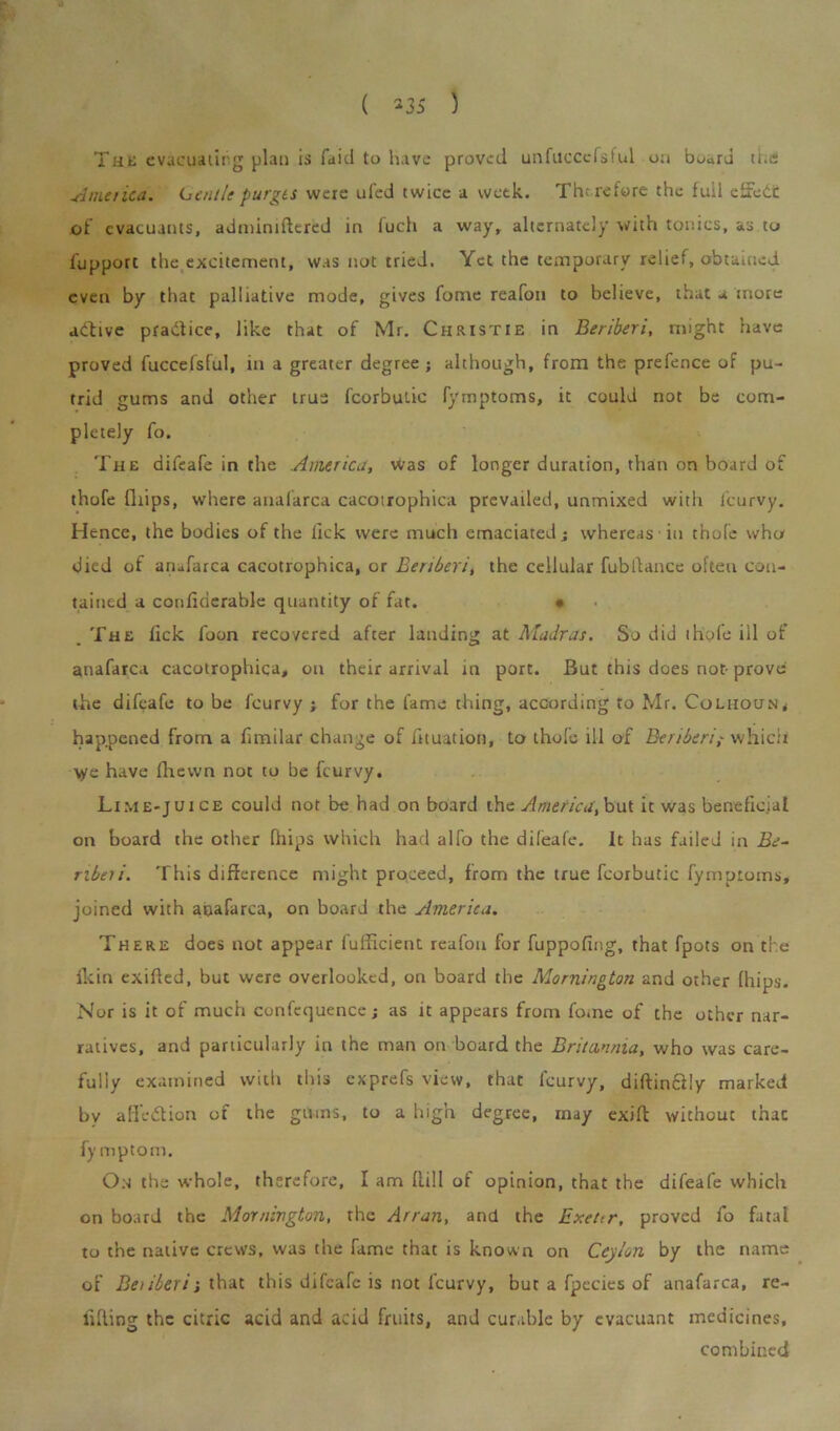 ( *35 ) Tut; evacuating plan is faitl to have proved unfucccfsf.nl ua buard the Amt tied. Louie purges were ufed twice a week. Therefore the full effect of evacuants, admimftered in luch a wayr alternately with tonics, as to fupport the excitement, was not tried. Yet the temporary relief, obtained even by that palliative mode, gives fome reafon to believe, that a more active practice, like that of Mr. Christie in Beriberi, might have proved fuccefsful, in a greater degree; although, from the prefence of pu- trid gums and other true fcorbutic fymptoms, it could not be com- pletely fo. The difeafe in the America, was of longer duration, than on board of thofe fliips, where anafarca cacotrophica prevailed, unmixed with feurvy. Hence, the bodies of the lick were much emaciated j whereas in thofe who died of anafarca cacotrophica, or Beriberi, the cellular fubftance often con- tained a conlidcrable quantity of fat. • The lick foon recovered after landing at Madras. So did thofe ill of anafarca cacotrophica, on their arrival in port. But this does not- prove the difeafe to be I'curvy ; for the fame thing, according to Mr. Coliioun, happened from a fimilar change of fauation, to thofe ill of Beriberiwhich \ye have fhewn not to be feurvy. Lime-juice could not be had on board the America, but it was beneficial on board the other blips which had alfo the dileafe. It has failed in Be- Tibeti. This difference might proceed, from the true fcorbutic fymptoms, joined with anafarca, on board the America. There does not appear fufficient reafon for fuppofing, that fpots on the Ikin exifted, but were overlooked, on board the Mornington and other (hips. Nor is it of much confequence; as it appears from fome of the other nar- ratives, and particularly in the man on board the Britannia, who was care- fully examined with this exprefs view, that feurvy, diftinctly marked by a lie ion of the gilms, to a high degree, may exift without thac fy mptom. On the whole, therefore, I am ffill of opinion, that the difeafe which on board the Mornington, the Arran, and the Exeur, proved fo fatal to the native crews, was the fame that is known on Ceylon by the name of Beilberi; that this difeafe is not feurvy, but a fpecies of anafarca, re- fitting the citric acid and acid fruits, and curable by evacuant medicines, combined