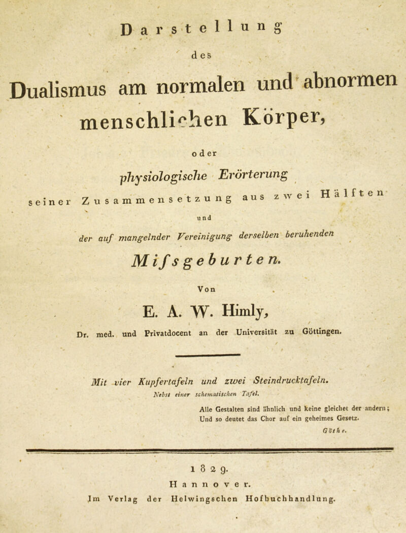 % Darstellung t • s des v Dualismus am normalen und abnormen • * > , menschlichen Körper, oder physiologische Erörterung seiner Zusammensetzung aus zwei Hälften und der auf mangelnder Vereinigung derselben beruhenden Mifsgeburten. X Von E. A. W. Himly, ,! I > / Dr. med. und Privatdocent an der Universität zu Göttingen. Mit -vier Kupfertafeln und zwei Steindrucktafeln. Nebst einer schematischen Tafel. Alle Gestalten sind ähnlich und keine gleichet der andern; Und so deutet das Chor auf ein geheimes Gesetz. G Öt ft e. 18 2 9. Hannover. Im Verlag der Helwingschen Hofbuchhandlung.