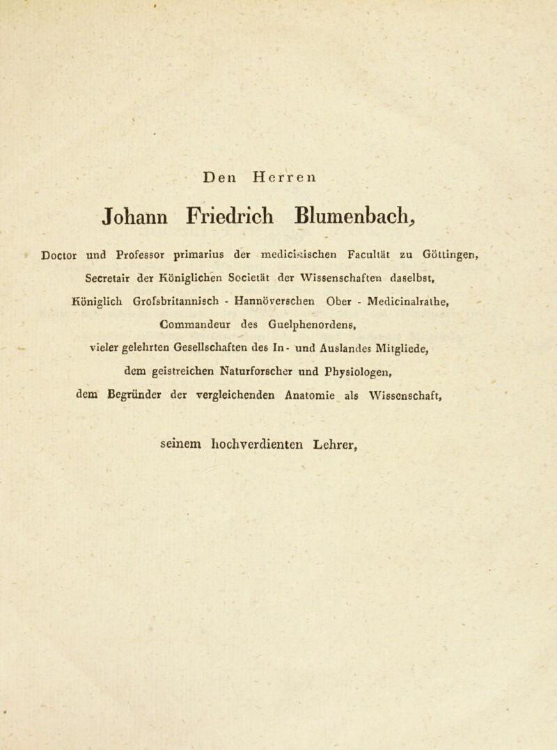 Den Herren Johann Friedrich Blumenbach,, Doctor und Professor primarius der medichüschen Facultät zu Göttingen, Secretair der Königlichen Sccietät der Wissenschaften daselbst, Königlich Grofsbritannisch - Hannoverschen Ober - Medicinalrathe, Commandeur des Guelphenordenß, \ vieler gelehrten Gesellschaften des In- und Auslandes Mitgliede, dem geistreichen Naturforscher und Physiologen, dem Begründer der vergleichenden Anatomie als Wissenschaft, seinem hochverdienten Lehrer,