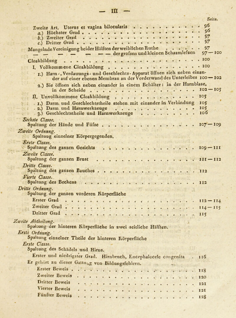 Seite. Zweite Art. Uterus et vagina bilocularis • a. ) Höchster Grad • b. ) Zweiter Grad • • C.) Dritter Grad Mangelnde Vereinigung beider Hälften der weiblichen Ruthe ...... __ — — — der grofsen und kleinen Schaamlefzen 96 96 97 97 97 97—100 Cloakbildung 100 I. Vollkommene Cloakbildung 100 1. ) Harn -, Verdauungs- und Geschlechts-Apparat Öffnen sich neben einan- der auf einer ebenen Membran an der Vorderwand des Unterleibes 100 — 102 2. ) Sie öffnen sich neben einander in einem Behälter: in der Harnblase, in der Scheide II. Unvollkommene Cloakbildung I.) Darm und Geschlechtstheile ßtehen mit einander in Verbindung . 2.) Darm und Harnwerkzeuge 3.) Geschlechtstheile und Harnwerkzeuge Sechste Clctsse. Spaltung der Hände und Füfse . . Zweite Ordnung. Spaltung einzelner Körpergegenden. Erste Classe. < Spaltung des ganzen Gesichts Zweite Classe. Spaltung der ganzen Brust Dritte Classe. Spaltung des ganzen Bauches Vierte Classe. Spaltung des Beckens . . . Dritte Ordnung. Spaltung der ganzen vorderen Körperfläche Erster Grad Zweiter Grad . Dritter Grad „ 105 105; 105 106 107 — I09 109 — III 111 —112 112 112 112— II4 I14— 115 115 Zweite Abtheilung. Spaltung der hinteren Körperfläche in zwei seitliche Hälften. Erste Ordnung. Spaltung einzelner Theile der hinteren Rörperfläche Erste Classe. Spaltung des Schädels und Hirns. Erster und niedrigster Grad. Hirnbruch, Encephalocele congenita . 116 Er gehört zu dieser Gattung von Bildungsfehlern. Erster Beweis Zweiter Beweis Dritter Beweis Vierter Beweis Fünfter Beweis 121 121 128