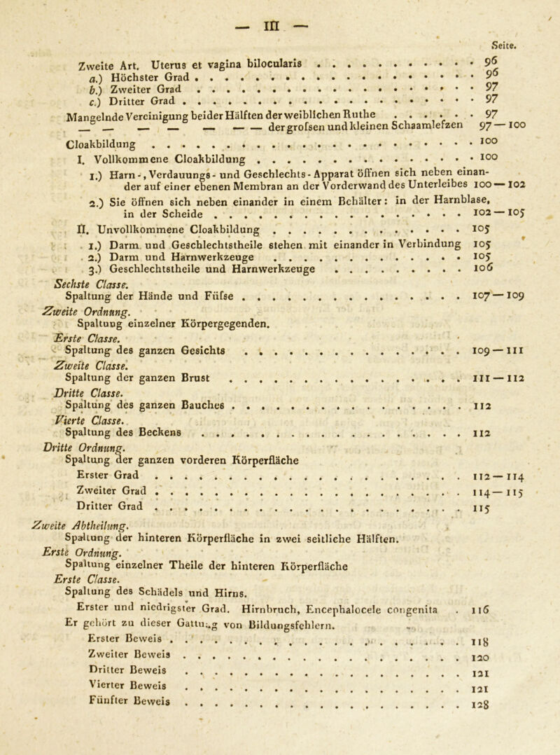 m_ — ✓ Zweite Art. Uterus et vagina bilocularis . a. ) Höchster Grad b. ) Zweiter Grad c. ) Dritter Grad Mangelnde Vereinigung beider Hälften der weiblichen Ruthe . __ _„ — — — der grofsen und kleinen Schaamlefzen Seite. 96 96 97 97 97 97—100 Cloakbildung . . 100 I. Vollkommene Cloakbildung 100 1. ) Harn -, Verdauungs - und Geschlechts - Apparat öffnen sich neben einan- der auf einer ebenen Membran an der Vorderwand des Unterleibes 100 — 102 2. ) Sie öffnen sich neben einander in einem Behälter: in der Harnblase, in der Scheide It. Unvollkommene Cloakbildung 105 I.) Darm und Geschlechtstheile 6tehen mit einander in Verbindung 105 . 2.) Darm und Harnwerkzeuge 3.) Geschlechtstheile und Harnwerkzeuge 106 Sechste Classe. Spaltung der Hände und Fiifse 107—109 'weite Ordnung. Spaltung einzelner Körpergegenden. Erste Classe. ^ Spaltung des ganzen Gesichts 109 — in Zweite Classe. Spaltung der ganzen Brust . . III —112 Dritte Classe. Spaltung des ganzen Bauches 112 Vierte Classe. Spaltung des Beckens , . . . 112 kitte Ordnung. Spaltung der ganzen vorderen Körperfläche Erster Grad 112—114 Zweiter Grad 114—115 Dritter Grad 115 Zweite Abtheilung. Spaltung der hinteren Körperfläche in zwei seitliche Hälften. Erste Ordnung. Spaltung einzelner Theile der hinteren Körperfläche Erste Classe. Spaltung des Schädels und Hirns. Erster und niedrigster Grad. Hirnbruch, Encephalocele congenita Er gehört zu dieser Gattung von Bildungsfehlern. Erster Beweis Zweiter Beweis Dritter Beweis Vierter Beweis . Fünfter Beweis .... 116 118 120 131 121 128