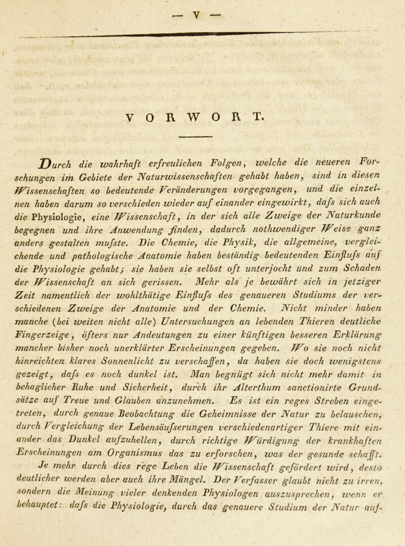 VORWORT. Durch die wahrhaft erfreulichen Folgen, welche die neueren For- schungen im Gebiete der Naturwissenschaften gehabt haben, sind in diesen Wissenschaften so bedeutende Veränderungen vorgegangen, und die einzel- nen haben darum so verschieden wieder auf einander eingewirkt, dafs sich auch die Physiologie, eine Wissenschaft, in der sich alle Zweige der Naturkunde begegnen und ihre Anwendung finden, dadurch nothwendiger Weise ganz anders gestalten mufste. Die Chemie, die Physik, die allgemeine, verglei- chende und pathologische Anatomie haben beständig bedeutenden Finflufs auf die Physiologie gehabtj sie haben sie selbst oft unterjocht und zum Schaden der Wissenschaft an sich gerissen. Mehr als je bewährt sich in jetziger Zeit namentlich der wohlthätige Einfiufs des genaueren Studiums der ver- schiedenen Zweige der Anatomie und der Chemie. Nicht minder haben manche (bei weiten nicht alle) Untersuchungen an lebenden Thieren deutliche Fingerzeige, öfters nur Andeutungen zu einer künftigen besseren Erklärung mancher bisher noch unerklärter Erscheinungen gegeben. Wo sie noch nicht hinreichten klares Sonnenlicht zu verschaffen, da haben sie doch wenigstens gezeigt, dafs es noch dunkel ist. Man begnügt sich nicht mehr damit in behaglicher Ruhe und Sicherheit, durch ihr Alterthum sanctionirte Grund- sätze auf Treue und Glauben anzunehmen. Es ist ein reges Streben einge- treten, durch genaue Beobachtung die Geheimnisse der Natur zu belauschen, durch Vergleichung der Lebensäufserungen verschiedenartiger Tliiere mit ein- ander das Dunkel aufzuhellen, durch richtige Würdigung der krankhaften Erscheinungen am Organismus das zu eiforschen, was der gesunde schafft. Je mehr durch dies rege Leben die Wissenschaft gefördert wird, desto deutlicher werden aber auch ihre Mängel. Der Verfasser glaubt nicht zu irren, sondern die Meinung vieler denkenden Physiologen auszusprechen, wenn er behauptet: dafs die Physiologie, durch das genauere Studium der Natur auj-