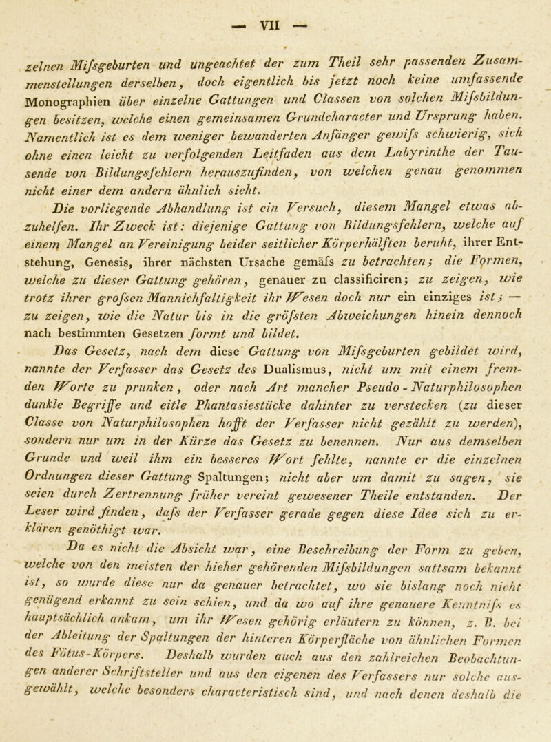 zeine7i Mifsgeburten und ungeachtet der zum Theil sehr passenden Zusam- menstellungen derselben, doch eigentlich bis jetzt noch keine umfassende Monographien über einzelne Gattungen und Classen von solchen Mifsbildun- gen besitzen, welche einen gemeinsamen Grundcharacter und Ursprung haben. Namentlich ist es dem weniger bewanderten Anfänger gewifs schwierig, sich ohne einen leicht zu verfolgenden Leitfaden aus dem Labyrinthe der Tau- sende von 'Bildungsfehlern herauszufinden, von welchen genau genommen nicht einer dem andern ähnlich sieht. Die vorliegende Abhandlung ist ein Versuch, diesem Mangel etwas ab- zuhelfen. Ihr Zweck ist: diejenige Gattung von Bildungsfehlern, welche auf einem Mangel an Vereinigung beider seitlicher Körperhälften beruht, ihrer Ent- stehung, Genesis, ihrer nächsten Ursache gemäfs zu betrachten j die Formen, welche zu dieser Gattung gehören, genauer zu classificiren; zu zeigen, wie trotz ihrer grofsen Mannichfaltigkeit ihr Wiesen doch nur ein einziges ist > — zu zeigen, wie die Natur bis in die gröfsten Abweichungen hinein dennoch nach bestimmten Gesetzen formt und bildet. Das Gesetz, nach dem diese Gattung von Mifsgeburten gebildet wird, nannte der Verfasser das Gesetz des Dualismus, nicht um mit einem frem- den JUorte zu prunken , oder nach Art mancher Pseudo - Naturphilosophen dunkle Begriffe und eitle Phantasiestücke dahinter zu verstecken {zu dieser Classe von Naturphilosophen hofft der Verfasser nicht gezählt zu werden), sondern nur um in der Kürze das Gesetz zu benennen. Nur aus demselben Grunde und weil ihm ein besseres JUort fehlte, nannte er die einzelnen Ordnungen dieser Gattung Spaltungen; nicht aber um damit zu sagen, sie seien durch Zertrennung früher vereint gewesener Theile entstanden. Der Leser wird finden, dafs der Verfasser gerade gegen diese Idee sich zu er- klären genothigt war. Da es nicht die Absicht war, eine Beschreibung der Form zu geben. welche von den meisten der hieher gehörenden Mifsbildungen sattsam bekannt ist, so wurde diese nur da genauer betrachtet, wo sie bislang noch nicht genügend erkannt zu sein schien, und da wo auf ihre genauere Kcnntnifs es hauptsächlich ankam, um ihr JVesen gehörig erläutern zu können, z. B. bei der Ableitung der Spaltungen der hinteren Körperfläche von ähnlichen Formen des Fötus-Körpers. Deshalb würden auch aus den zahlreichen Beobachtun- gen anderer Schriftsteller und aus den eigenen des Verfassers nur solche aus- gewählt, welche besonders charactcristisch sind, und nach denen deshalb die