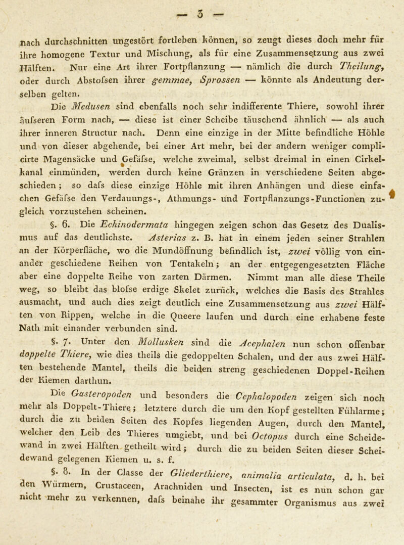 5 nach durchschnitten ungestört fortleben können, so zeugt dieses doch mehr für ihre homogene Textur und Mischung, als für eine Zusammensetzung aus zwei Hälften. Nur eine Art ihrer Fortpflanzung — nämlich die durch Theilung, oder durch Abstofsen ihrer gemmae, Sprossen — könnte als Andeutung der- selben gelten. Die Medusen sind ebenfalls noch sehr indifferente Thiere, sowohl ihrer äufseren Form nach, — diese ist einer Scheibe täuschend ähnlich — als auch ihrer inneren Structur nach. Denn eine einzige in der Mitte befindliche Höhle und von dieser abgehende, bei einer Art mehr, bei der andern weniger compli- cirte Magensäcke und Gefäfse, welche zweimal, selbst dreimal in einen Cirkel- kanal einmünden, werden durch keine Gränzen in verschiedene Seiten abge- schieden ; so dafs diese einzige Höhle mit ihren Anhängen und diese einfa- chen Gefäfse den Verdauungs-, Athmungs- und Fortpflanzungs-Functionen zu- gleich vorzustehen scheinen. §. 6. Die Echinodermata hingegen zeigen schon das Gesetz des Dualis- mus auf das deutlichste. Asterias z. B. hat in einem jeden seiner Strahlen an der Körperfläche, wo die Mundöffnung befindlich ist, zwei völlig von ein- ander geschiedene Reihen von Tentakeln; an der entgegengesetzten Fläche aber eine doppelte Reihe von zarten Därmen. Nimmt man alle diese Theile weg, so bleibt das blofse erdige Skelet zurück, welches die Basis des Strahles ausmacht, und auch dies zeigt deutlich eine Zusammensetzung aus zwei Hälf- ten von Rippen, welche in die Queere laufen und durch eine erhabene feste Nath mit einander verbunden sind. §. 7* Unter den Mollusken sind die Acephalen nun schon offenbar doppelte Thiere, wie dies theils die gedoppelten Schalen, und der aus zwei Hälf- ten bestehende Mantel, theils die beiden streng geschiedenen Doppel-Reihen der Kiemen darthun. Die Gasteropoden und besonders die Cephalopoden zeigen sich noch mehr als Doppelt-Thiere; letztere durch die um den Kopf gestellten Fühlarme; durch die zu beiden Seiten des Kopfes liegenden Augen, durch den Mantel, welcher den Leib des Thieres umgiebt, und bei Octopus durch eine Scheide- wand in zwei Hälften getheilt wird; durch die zu beiden Seiten dieser Schei- dewand gelegenen Kiemen u. s. f. S. 8. In der Classe der Gliederthiere, animalia articulata, d. h. bei den Würmern, Crustaceen, Arachniden und Insecten, ist es nun schon gar mcht mehr zu verkennen, dafs beinahe ihr gesammter Organismus aus zwei