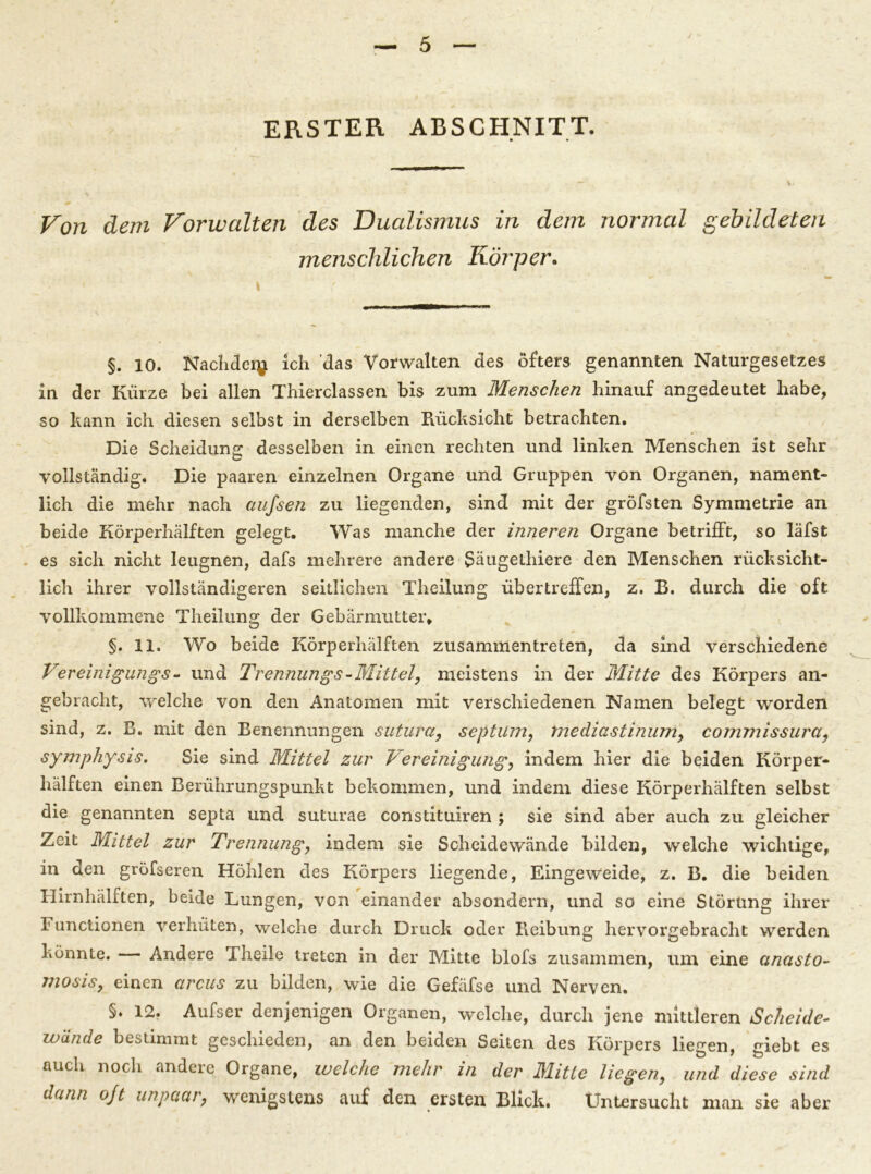 ERSTER ABSCHNITT. Von dem Vorwalten des Dualismus in dem normal gebildeten menschlichen Körper. §. 10. Nachdery ich 'das Vorwalten des öfters genannten Naturgesetzes in der Kürze bei allen Thierclassen bis zum Menschen hinauf angedeutet habe, so kann ich diesen selbst in derselben Rücksicht betrachten. Die Scheidung desselben in einen rechten und linken Menschen ist sehr vollständig. Die paaren einzelnen Organe und Gruppen von Organen, nament- lich die mehr nach aufsen zu liegenden, sind mit der gröfsten Symmetrie an beide Körperhälften gelegt. Was manche der inneren Organe betrifft, so läfst es sich nicht leugnen, dafs mehrere andere Säugethiere den Menschen rücksicht- lich ihrer vollständigeren seitlichen Theilung übertreffen, z. R. durch die oft vollkommene Theilung der Gebärmutter, §. 11. Wo beide Körperhälften zusammentreten, da sind verschiedene Ver einigungs- und Trennungs-Mittel, meistens in der Mitte des Körpers an- gebracht, welche von den Anatomen mit verschiedenen Namen belegt worden sind, z. R. mit den Benennungen sutura, septüm, mediastinum, commissura, symphysis. Sie sind Mittel zur Vereinigung, indem hier die beiden Körper- hälften einen Berührungspunkt bekommen, und indem diese Körperhälften selbst die genannten septa und suturae constituiren ; sie sind aber auch zu gleicher Zeit Mittel zur Trennung, indem sie Scheidewände bilden, welche wichtige, in den gröfseren Höhlen des Körpers liegende, Eingeweide, z. B. die beiden Hirnhälften, beide Lungen, von einander absondern, und so eine Störung ihrer 1 unctionen verhüten, welche durch Druck oder Reibung hervorgebracht werden könnte. Andere Theile treten in der Mitte blofs zusammen, um eine cmasto- mosis, einen arcus zu bilden, wie die Gefäfse und Nerven. §. 12. Aufser denjenigen Organen, welche, durch jene mittleren Scheide- wände bestimmt geschieden, an den beiden Seiten des Körpers liegen, giebt es auch noch andere Organe, welche mehr in der Mitte liegen, und diese sind dann ojt unpaar, wenigstens auf den ersten Blick. Untersucht man sie aber