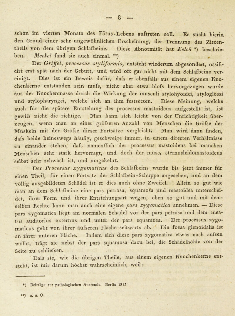 schon im vierten Monate des Fötus-Lebens auftreten soll. Er sucht hierin den Grund einer sehr ungewöhnlichen Erscheinung, der Trennung des Zitzen- theils von dem übrigen Schlafbeine. Diese Abnormität hat Kelch *) beschrie- ben. Meckel fand sie auch einmal. **) Der Griffel, processus styliformis, entsteht wiederum abgesondert, ossifi- cirt erst spät nach der Geburt, und wird oft gar nicht mit dem Schlafbeine ver- einigt. Dies ist ein Beweis dafür, dafs er ebenfalls aus einem eigenen Kno- chenkerne entstanden sein mufs, nicht aber etwa blofs hervorgezogen wurde aus der Knochenmasse durch die Wirkung der musculi stylohyoidei, styloglossi und stylopharyngei, welche sich an ihm festsetzen. Diese Meinung, welche auch für die spätere Entstehung des processus mastoideus aufgestellt ist, ist gewifs nicht die richtige. Man kann sich leicht von der Unrichtigkeit über- zeugen, wenn man an einer gröfseren Anzahl von Menschen die Gröfse der Muskeln mit der Gröfse dieser Fortsätze vergleicht* Man wird dann finden, dafs beide keineswegs häufig, geschweige immer, in einem directen Verhältnisse zu einander stehen, dafs namentlich der processus mastoideus bei manchen Menschen sehr stark hervorragt, und doch der musc* sternocleidomastoideus selbst sehr schwach ist, und umgekehrt. Der Processus zygomaticus des Schlafbeins wurde bis jetzt immer für einen Theil, für einen Fortsatz der Schlafbein-Schuppe angesehen, und an dem völlig ausgebildeten Schädel ist er dies auch ohne Zweifel. Allein so gut wie man an dem Schlafbeine eine pars petrosa, squamosfa und mastoidea unterschei- det, ihrer Form und ihrer Entstehungsart wegen, eben so gut und mit dem- selben Fiechte kann man auch eine eigene pars zygomatica annehmen. — Diese pars zygomatica liegt am normalen Schädel vor der pars petrosa und dem mea- tus auditorius externus und unter der pars squamosa. Der processus zygo- maticus geht von ihrer äufseren Fläche seitwärts ab. Die fossa glenoidalis ist an ihrer unteren Fläche. Indem sich diese pars zygomatica etwas nach aufsen wölbt, trägt sie nebst der pars squamosa dazu bei, die Schädelhöhle von der Seite zu schliefsen. Dafs sie, wie die übrigen Theile, aus einem eigenen Knochenkerne ent- steht, ist mir darum höchst wahrscheinlich, weil: *) Beiträge zur pathologischen Anatomie. Berlin 1813* a. a. 0.