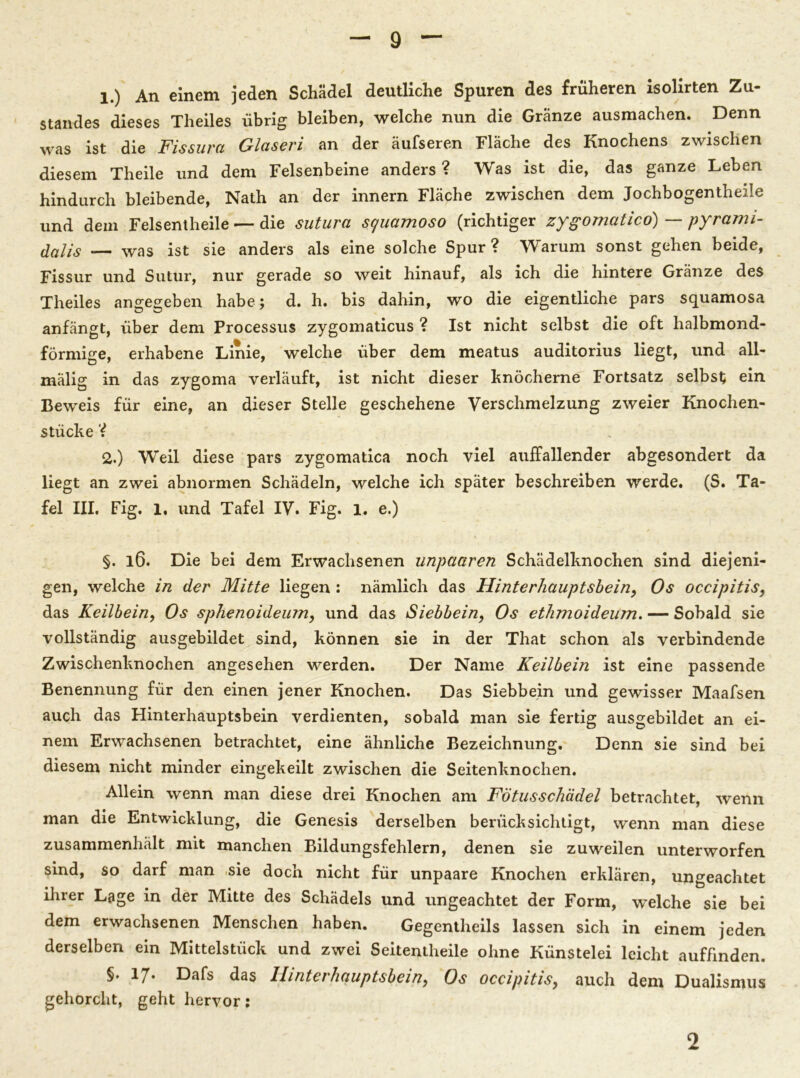 1. ) An einem jeden Schädel deutliche Spuren des früheren isolirten Zu- standes dieses Theiles übrig bleiben, welche nun die Gränze ausmachen. Denn was ist die Fissura Glaseri an der äufseren Fläche des Knochens zwischen diesem Theile und dem Felsenbeine anders ? Was ist die, das ganze Leben hindurch bleibende, Nath an der innern Fläche zwischen dem Jochbogentheile und dem Felsentheile — die sutura scjuamoso (richtiger zygonlatico) — pyrami- dalis — was ist sie anders als eine solche Spur ? Warum sonst gehen beide, Fissur und Sutur, nur gerade so weit hinauf, als ich die hintere Gränze des Theiles angegeben habe; d. h. bis dahin, wo die eigentliche pars squamosa anfängt, über dem Processus zygomaticus ? Ist nicht selbst die oft halbmond- förmige, erhabene Linie, welche über dem meatus auditorius liegt, und all- mälig in das zygoma verläuft, ist nicht dieser hnöcherne Fortsatz selbst; ein Beweis für eine, an dieser Stelle geschehene Verschmelzung zweier Knochen- stücke V 2. ) Weil diese pars zygomatica noch viel auffallender abgesondert da liegt an zwei abnormen Schädeln, welche ich später beschreiben werde. (S. Ta- fel III. Fig. 1. und Tafel IV. Fig. 1. e.) §. l6. Die bei dem Erwachsenen unpciaren Schädelknochen sind diejeni- gen, welche in der Mitte liegen : nämlich das Hinterhauptsbein, Os occipitis, das Keilbein, Os sphenoideum, und das Siebbein, Os ethmoideum. — Sobald sie vollständig ausgebildet sind, können sie in der That schon als verbindende Zwischenknochen angesehen werden. Der Name Keilbein ist eine passende Benennung für den einen jener Knochen. Das Siebbein und gewisser Maafsen auch das Hinterhauptsbein verdienten, sobald man sie fertig ausgebildet an ei- nem Erwachsenen betrachtet, eine ähnliche Bezeichnung. Denn sie sind bei diesem nicht minder eingekeilt zwischen die Seitenknochen. Allein wenn man diese drei Knochen am Fötusschädel betrachtet, wenn man die Entwicklung, die Genesis derselben berücksichtigt, wenn man diese zusammenhält mit manchen Bildungsfehlern, denen sie zuweilen unterworfen sind, so darf man -sie doch nicht für unpaare Knochen erklären, ungeachtet ihrer Lage in der Mitte des Schädels und ungeachtet der Form, welche sie bei dem erwachsenen Menschen haben. Gegentheils lassen sich in einem jeden derselben ein Mittelstück und zwei Seitentheile ohne Künstelei leicht auffinden. §. 17* Dafs das Hinterhauptsbein, Os occipitis, auch dem Dualismus gehorcht, geht hervor: 2