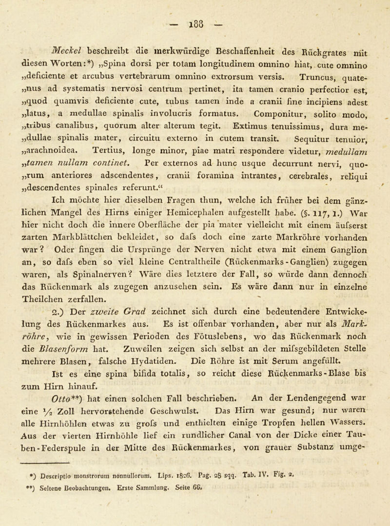 Meckel beschreibt die merkwürdige Beschaffenheit des Rückgrates mit diesen Worten:*) „Spina dorsi per totam longitudinem omnino hiat, cute omnino „deficiente et arcubus vertebrarum omnino extrorsum versis. Truncus, quate- »nus ad systematis nervosi centrum pertinet, ita tarnen cranio perfectior est, „quod quamyis deficiente cute, tubus tarnen inde a cranii fine incipiens adest „latus, a medullae spinalis involucris formatus. Componitur, solito modo, „tribus canalibus, quorum alter alterum tegit. Extimus tenuissimus, dura me- „dullae spinalis mater, circuitu externo in cutem transit. Sequitur tenuior, „arachnoidea. Tertius, longe minor, piae matri respondere videtur, medullam „tarnen nullam continet. Per externos ad hunc usque decurrunt nervi, quo- „rum anteriores adscendentes, cranii foramina intrantes, cerebrales, reliqui „descendentes spinales referunt.“ Ich möchte hier dieselben Fragen thun, welche ich früher bei dem gänz- lichen Mangel des Hirns einiger Hemicephalen aufgestellt habe. (§. 117, 1.) War hier nicht doch die innere Oberfläche der pia mater vielleicht mit einem äufserst zarten Markblättchen bekleidet, so dafs doch eine zarte Markröhre vorhanden war ? Oder fingen die Ursprünge der Nerven nicht etwa mit einem Ganglion an, so dafs eben so viel kleine Centraltheile (Rückenmarks-Ganglien) zugegen waren, als Spinalnerven? Wäre dies letztere der Fall, so würde dann dennoch das Rückenmark als zugegen anzusehen sein. Es wäre dann nur in einzelne Theilchen zerfallen. 2.) Der zweite Grad zeichnet sich durch eine bedeutendere Entwicke- lung des Rückenmarkes aus. Es ist offenbar vorhanden, aber nur als Mark- röhre, wie in gewissen Perioden des Fötuslebens, wo das Rückenmark noch die Blasenform hat. Zuweilen zeigen sich selbst an der mifsgebildeten Stelle mehrere Blasen, falsche Hydatiden. Die Röhre ist mit Serum angefüllt. Ist es eine spina bifida totalis, so reicht diese Rückenmarks - Blase bis zum Hirn hinauf. Otto**) hat einen solchen Fall beschrieben. An der Lendengegend war eine x/2 Zoll hervorstehende Geschwulst. Das Hirn war gesund; nur waren alle Hirnhöhlen etwas zu grofs und enthielten einige Tropfen hellen Wassers. Aus der vierten Hirnhöhle lief ein rundlicher Canal von der Dicke einer Tau- ben-Federspule in der Mitte des Rückenmarkes, von grauer Substanz umge- *) Descriptio monstrorum nonnullorum. Lips. 1826. Pag. 28 sqq. Tab. IV. Fig. 2. **) Seltene Beobachtungen. Erste Sammlung. Seite 66*