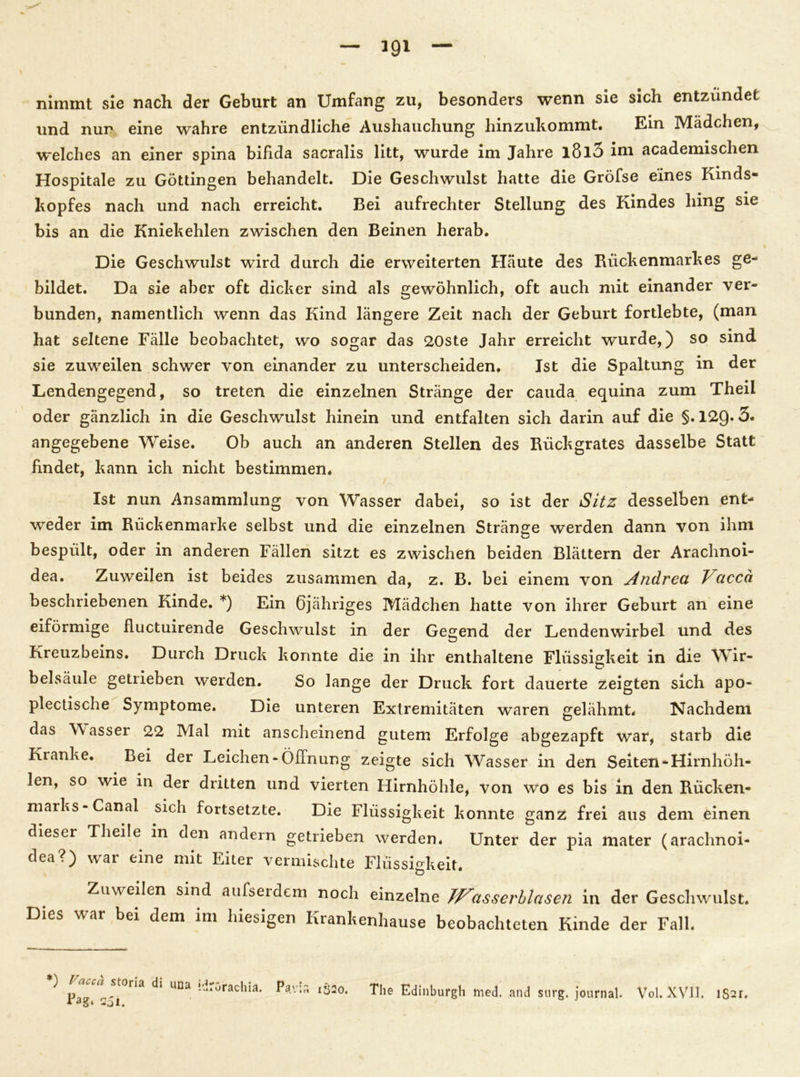nimmt sie nach der Geburt an Umfang zu, besonders wenn sie sich entzündet und nur eine wahre entzündliche Aushauchung hinzukommt. Ein Mädchen, welches an einer spina bifida sacralis litt, wurde im Jahre l8l5 im academischen Hospitale zu Göttingen behandelt. Die Geschwulst hatte die Gröfse eines Kinds- kopfes nach und nach erreicht. Bei aufrechter Stellung des Kindes hing sie bis an die Kniekehlen zwischen den Beinen herab. Die Geschwulst wird durch die erweiterten Häute des Rückenmarkes ge- bildet. Da sie aber oft dicker sind als gewöhnlich, oft auch mit einander ver- bunden, namentlich wenn das Kind längere Zeit nach der Geburt fortlebte, (man hat seltene Fälle beobachtet, wo sogar das 20ste Jahr erreicht wurde,) so sind sie zuweilen schwer von einander zu unterscheiden. Ist die Spaltung in der Lendengegend, so treten die einzelnen Stränge der cauda equina zum Theil oder gänzlich in die Geschwulst hinein und entfalten sich darin auf die §.129*3. angegebene Weise. Ob auch an anderen Stellen des Rückgrates dasselbe Statt findet, kann ich nicht bestimmen. Ist nun Ansammlung von Wasser dabei, so ist der Sitz desselben ent- weder im Rückenmarke selbst und die einzelnen Stränge werden dann von ihm bespült, oder in anderen Fällen sitzt es zwischen beiden Blättern der Arachnoi- dea. Zuweilen ist beides zusammen da, z. B. bei einem von Andrea J accä beschriebenen Kinde. *) Ein Öjähriges Mädchen hatte von ihrer Geburt an eine eiförmige fluctuirende Geschwulst in der Gegend der Lendenwirbel und des Kreuzbeins. Durch Druck konnte die in ihr enthaltene Flüssigkeit in die Wir- belsäule getrieben werden. So lange der Druck fort dauerte zeigten sich apo- plectische Symptome. Die unteren Extremitäten waren gelähmt. Nachdem das Wasser 22 Mal mit anscheinend gutem Erfolge abgezapft war, starb die Kranke. Bei der Leichen -Öffnung zeigte sich Wasser in den Seiten-Hirnhöh- len, so wie in der dritten und vierten Hirnhöhle, von wo es bis in den Rücken- marks-Canal sich fortsetzte. Die Flüssigkeit konnte ganz frei aus dem einen dieser Theile in den andern getrieben werden. Unter der pia mater (arachnoi- dea?) war eine mit Eiter vermischte Flüssigkeit. ö Zuweilen sind aufserdem noch einzelne Jp^asserblasen in der Geschwulst. Dies war bei dem im hiesigen Krankenhause beobachteten Kinde der Fall. •) Faceä storia di una idrorachia. Sjl. The Edinburgh med. and surg. journal. Vol. XVII. lSsr.