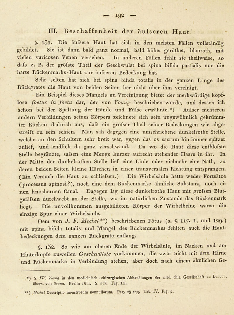 III. Beschaffenheit der äufseren Haut. §. l5l. Die äufsere Haut hat sich in den meisten Fällen vollständig gebildet. Sie ist dann bald ganz normal, bald höher geröthet, blauroth, mit vielen varicosen Venen versehen. In anderen Fällen fehlt sie theilweise, so dafs z. B. der gröfste Theil der Geschwulst bei spina bifida partialis nur die harte Rückenmarks-Haut zur äufseren Bedeckung hat. Sehr selten hat sich bei spina bifida totalis in der ganzen Länge des Rückgrates die Haut von beiden Seiten her nicht über ihm vereinigt. Ein Beispiel dieses Mangels an Vereinigung bietet der merkwürdige kopf- lose foetus in foetu dar, der von Young beschrieben wurde, und dessen ich schon bei der Spaltung der Hände und Füfse erwähnte. *) Aufser mehreren andern Verbildungen seines Körpers zeichnete sich sein ungewöhnlich gekrümm- ter Rücken dadurch aus, dafs ein grofser Theil seiner Bedeckungen wie abge- streift zu sein schien. Man sah dagegen eine umschriebene dunkelrothe Stelle, welche an den Schultern sehr breit war, gegen das os sacrum hin immer spitzer zulief, und endlich da ganz verschwand. Da wo die Haut diese entblöfste Stelle begränzte, safsen eine Menge kurzer aufrecht stehender Haare in ihr. In der Mitte der dunkelrothen Stelle lief eine Linie oder vielmehr eine Nath, zu deren beiden Seiten kleine Härchen in einer transversalen Richtung entsprangen. (Ein Versuch die Haut zu schliefsen.) Die Wirbelsäule hatte weder Fortsätze (processus spinosi?), noch eine dem Rückenmarke ähnliche Substanz, noch ei- nen knöchernen Canal. Dagegen lag diese dunkelrothe Haut mit grofsen Blut- gefäfsen durchwebt an der Stelle, wo im natürlichen Zustande das Rückenmark liegt. Die unvollkommen ausgebildeten Körper der Wirbelbeine waren die einzige Spur einer Wirbelsäule. Dem von J. F. Meckel **) beschriebenen Fötus (s. §. 117» 1> und 129*) mit spina bifida totalis und Mangel des Rückenmarkes fehlten auch die Haut- bedeckungen dem ganzen Rückgrate entlang. §. 132. So wie am oberen Ende der Wirbelsäule, im Nacken und am Hinterkopfe zuweilen Geschwülste Vorkommen, die zwar nicht mit dem Hirne und Rückenmarke in Verbindung stehen, aber doch nach einem ähnlichen Ge- *) G. W. Toung in den medicitiisch - chirurgischen Abhandlungen der med. chir, Gesellschaft zu London, übers, von Osann. Berlin 1811. S. 278» Fig. III. **) Meckel Descriptio monstrorum nonnullorum. Pag. q6 sqq. Tab* IV. Fig. 2.