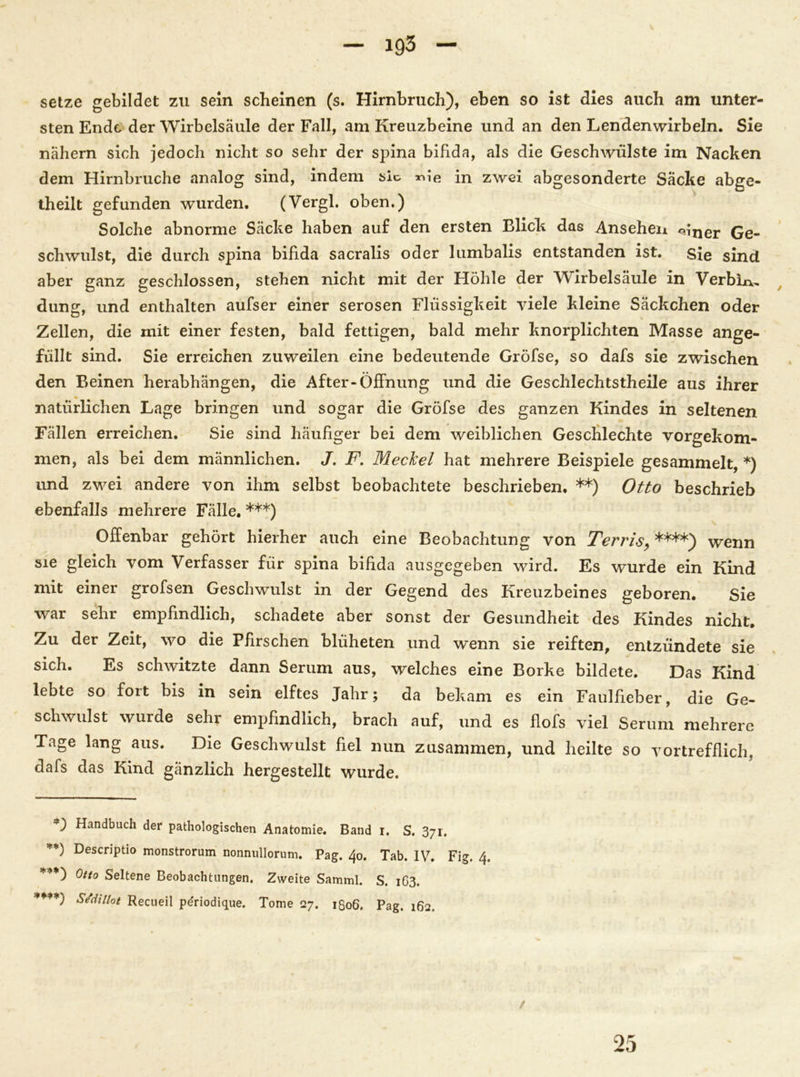 setze gebildet zu sein scheinen (s. Hirnbruch), eben so ist dies auch am unter- sten Ende der Wirbelsäule der Fall, am Kreuzbeine und an den Lendenwirbeln. Sie nähern sich jedoch nicht so sehr der spina bifida, als die Geschwülste im Nacken dem Hirnbruche analog sind, indem sic nie in zwei abgesonderte Säcke abge- theilt gefunden wurden. (Vergl. oben.) Solche abnorme Säcke haben auf den ersten Elick das Ansehen «iner Ge- schwulst, die durch spina bifida sacralis oder lumbalis entstanden ist. sie sind aber ganz geschlossen, stehen nicht mit der Höhle der Wirbelsäule in Verbiß düng, und enthalten aufser einer serösen Flüssigkeit viele kleine Säckchen oder Zellen, die mit einer festen, bald fettigen, bald mehr knorplichten Masse ange- füllt sind. Sie erreichen zuweilen eine bedeutende Gröfse, so dafs sie zwischen den Beinen herabhängen, die After-Öffnung und die Geschlechtstheile aus ihrer natürlichen Lage bringen und sogar die Gröfse des ganzen Kindes in seltenen Fällen erreichen. Sie sind häufiger bei dem weiblichen Geschlechte vorgekom- men, als bei dem männlichen. J. F. Meckel hat mehrere Beispiele gesammelt, *) und zwei andere von ihm selbst beobachtete beschrieben. **) Otto beschrieb ebenfalls mehrere Fälle. ***) Offenbar gehört hierher auch eine Beobachtung von Terris, ****) wenn sie gleich vom Verfasser für spina bifida ausgegeben wird. Es wurde ein Kind mit einer grofsen Geschwulst in der Gegend des Kreuzbeines geboren. Sie war sehr empfindlich, schadete aber sonst der Gesundheit des Kindes nicht. Zu der Zeit, wo die Pfirschen blüheten und wenn sie reiften, entzündete sie sich. Es schwitzte dann Serum aus, welches eine Borke bildete. Das Kind lebte so fort bis in sein elftes Jahr; da bekam es ein Faulfieber, die Ge- schwulst wurde sehr empfindlich, brach auf, und es flofs viel Serum mehrere Tage lang aus. Die Geschwulst fiel nun zusammen, und heilte so vortrefflich, dafs das Kind gänzlich hergestellt wurde. Handbuch der pathologischen Anatomie. Band i. S. 371. **) Descriptio monstrorum nonnullorum. Pag. 40. Tab. IV. Fig. 4. ***) Otto Seltene Beobachtungen. Zweite Samml. S. 1O3. ****) SSdillot Recueil pdriodique. Tome 27. 1806. Pag. 162. 25