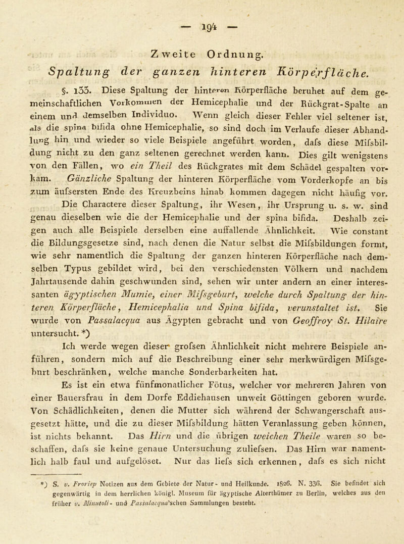 19^ Zweite Ordnung. Spaltung der ganzen hinteren Körp effläche. §. l33. Diese Spaltung der hinteren Rörperfläche beruhet auf dem ge- meinschaftlichen Vorkommen der Hemicephalie und der Rückgrat-Spalte an einem und demselben Individuo. Wenn gleich dieser Fehler viel seltener ist, •als die spina bifida ohne Hemicephalie, so sind doch im Verlaufe dieser Abhand- lung hin und wieder so viele Beispiele angeführt worden, dafs diese Mifsbil- dung nicht zu den ganz seltenen gerechnet werden kann. Dies gilt wenigstens \on den Fällen, wo ein Kheil des Rückgrates mit dem Schädel gespalten vor- kam. Gänzliche Spaltung der hinteren Körperfläche vom Vorderkopfe an bis zum äufsersten Ende des Kreuzbeins hinab kommen dagegen nicht häufig vor. Die Charactere dieser Spaltung, ihr Wesen, ihr Ursprung u. s. w. sind genau dieselben wie die der Hemicephalie und der spina bifida. Deshalb zei- gen auch alle Beispiele derselben eine auffallende Ähnlichkeit. Wie constant die Bildungsgesetze sind, nach denen die Natur selbst die Mifsbildungen formt, wie sehr namentlich die Spaltung der ganzen hinteren Körperfläche nach dem- selben Typus gebildet wird, bei den verschiedensten Völkern und nachdem Jahrtausende dahin geschwunden sind, sehen wir unter andern an einer interes- santen ägyptischen Mumie, einer Mifsgeburt, welche durch Spaltung der hin- teren Kör per fläche, Hemicephalia und Spina bifida, verunstaltet ist. Sie wurde von Passalacqua aus Ägypten gebracht und von Geoffroy St. Hilaire untersucht. *) Ich werde wegen dieser grofsen Ähnlichkeit nicht mehrere Beispiele an- führen, sondern mich auf die Beschreibung einer sehr merkwürdigen Mifsge- bnrt beschränken, welche manche Sonderbarkeiten hat. Es ist ein etwa fünfmonatlicher Fötus, welcher vor mehreren Jahren von einer Bauersfrau in dem Dorfe Eddiehausen unweit Göttingen geboren wurde. Von Schädlichkeiten, denen die Mutter sich während der Schwangerschaft aus- gesetzt hätte, und die zu dieser Mifsbildung hätten Veranlassung geben können, ist nichts bekannt. Das Hirn und die übrigen weichen Theile waren so be- schaffen, dafs sie keine genaue Untersuchung zuliefsen. Das Hirn war nament- lich halb faul und aufgelöset. Nur das liefs sich erkennen, dafs es sich nicht *_) S. v. Froriep Notizen aus dem Gebiete der Natur- und Heilkunde. 1826. N. 33t). Sie befindet sich gegenwärtig in dem herrlichen königl. Museum für ägyptische Alterthümer zu Berlin, welches aus den früher v. Minutoli- und Passalacquct’sdien Sammlungen besteht.