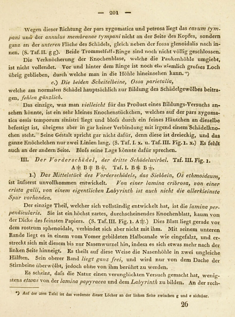Wegen dieser Richtung der pars zygomatica und petrosa liegt das cavum tym- pani und der annulus membranae tympani nicht an der Seite des Kopfes, sondern ganz an der unteren Fläche des Schädels, gleich neben der fossa glenoidalis nach in- nen. (S. Taf.il. gg). Beide Trommelfell-Ringe sind noch nicht völlig geschlossen. Die Verhnöcherung der Knochenblase, welche die Paukenhöhle umgiebt, ist nicht vollendet. Vor und hinter dem Ringe ist noch ein ziemlich grofses Loch übrig geblieben, durch welche man in die Höhle hineinsehen kann. *) c,') Die beiden Scheitelbeine, Ossa parietahay welche am normalen Schädel hauptsächlich zur Bildung des Schädelgewölbes beitra- gen, fehlen gänzlich. Das einzige, was man vielleicht für das Product eines Bildungs-Versuchs an» sehen könnte, ist ein sehr kleines Knochenstückchen, welches auf der pars zygoma- tica ossis temporum sinistri liegt und blofs durch ein feines Häutchen an dieselbe befestigt ist, übrigens aber in gar keiner Verbindung mit irgend einem Schädelkno- chen steht. Seine Gestalt spricht gar nicht dafür, denn diese ist dreieckig, und das ganze Knöchelchen nur zwei Linien lang. (S. Taf. I. x. u. Taf.III. Fig. 1. x.) Es fehlt auch an der andern Seite. Blofs seine Lage könnte dafür sprechen. III. Der Vor der Schädel, der dritte Schädelwirbel. Taf. III. Fig. l. B B äj=. Taf. I. B $ B 1.) Das Mittelstück des Vorderschädeis, das Siebbein, Os ethmoideum, ist äufserst unvollkommen entwickelt. Von einer lamina cribrosa, von einer crista galliy von einem eigentlichen Labyrinth ist auch nicht die allerkleinste Spur vorhanden. Der einzige Theil, welcher sich vollständig entwickelt hat, ist die lamina per- pendicularis. Sie ist ein höchst zartes, durchscheinendes Knochenblatt, kaum von der Dicke des feinsten Papiers. (S. Taf.III. Fig. 1. A^.) Dies Blatt liegt gerade vor dem rostrum sphenoidale, verbindet sich aber nicht mit ihm. Mit seinem unteren Rande liegt es in einem vom Vomer gebildeten Halbcanale wie eingefalzt, und er- streckt sich mit diesem bis zur Nasenwurzel hin, indem es sich etwas mehr nach der linken Seite hinneigt. Es theilt auf diese Weise die Nasenhöhle in zwei ungleiche Hälften. Sein oberer Rand liegt ganz frei, und wird nur von dem Dache der Stirnbeine überwölbt, jedoch ohne von ihm berührt zu werden. Es scheint, dafs die Natur einen verunglückten Versuch gemacht hat, wenig- stens etwas von der lamina papyracea und dem Labyrinth zu bilden. An der rech- *) Auf der aten Tafel ist das vorderste dieser Löcher an der linken Seite zwischen g und e sichtbar. 26