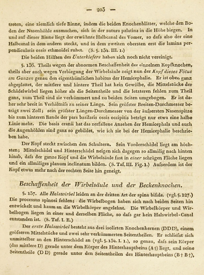 treten, eine ziemlich tiefe Rinne, indem die beiden Knochenblatter, welche den Bo- den der Nasenhöhle ausmachen, sich in der sutura palatina in die Höhe biegen. In und auf dieser Rinne liegt der erwähnte Halbcanal des Vomer, so dafs also der eine Halbcanal in dem andern steckt, und in dem zweiten obersten erst die lamina per- pendicularis ossis ethmoidei ruhet. (S. §. l3k. III. 1.) Die beiden Hälften des Unterkiefers haben sich noch nicht vereinigt. §. l36. Theils wegen der abnormen Beschaffenheit der einzelnen Kopfknochen, theils aber auch wegen Verbiegung der Wirbelsäule zeigt nun der Kopf dieses Fötus im Ganzen genau den eigenthümlichen habitus der Hemicephalie. Er ist oben ganz abgeplattet, der mittlere und hintere Theil hat kein Gewölbe, die Mittelstücke der Schädelwirbel liegen höher als die Seitentheile und die letzteren fehlen zum Theil ganz, zum Theil sind sie verkümmert und zu beiden Seiten umgebogen. Er ist da- her sehr breit in Verhältnifs zu seiner Länge. Sein gröfster Breiten-Durchmesser be- trägt zwei Zoll; sein gröfster Längen-Durchmesser von der äufsersten Nasenspitze bis zum hinteren Rande der pars basilaris ossis occipitis beträgt nur etwa eine halbe Linie mehr. Die basis cranii hat das zerfallene Ansehen der Hemicephala und auch die Augenhöhlen sind ganz so gebildet, wie ich sie bei der Heinicephalie beschrie- ben habe. Der Kopf steckt zwischen den Schultern. Sein Vorderschädel liegt am höch- sten; Mittelschädel und Hinterschädel neigen sich dagegen $o allmälig nach hinten hinab, dafs der ganze Kopf und die Wirbelsäule fast in einer schrägen Fläche liegen und ein allmäliges planum inclinatum bilden. (S. Taf, III. Fig. 1.) Aufserdem ist der Kopf etwas mehr nach der rechten Seite hin geneigt. Beschaffenheit der Wirbelsäule und der Beckenknochen. §• 137. Alle Halswirbel leiden an der dritten Art der spina bifida, (vgl. §. 127*) Die processus spinosi fehlen; die Wirbelbogen haben sich nach beiden Seiten hin entwickelt und kaum an die Wirbelkörper angelehnt. Die Wirbelkörper und Wir- belbogen liegen in einer und derselben Fläche, so dafs gar kein Halswirbel-Canal entstanden ist. (S. Taf. I. E.) Der erste Halswirbel besteht aus drei isolirten Knochenkernen (DDD), einem gröfseren Mittelstücke und zwei sehr verkümmerten Seitentheilen. Er schliefst sich unmittelbar an den Hinterschädel an (vgl. §. i34.1. 1.), so genau, dafs sein Körper (das mittlere D) gerade unter dem Körper des Hinterhauptbeins (Af) liegt, und seine Seitentheile (DD) gerade unter den Seitentheilen des Hinterhauptbeins (B f Bf),