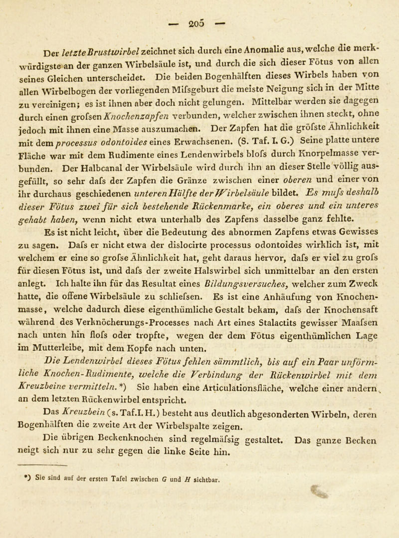 / — 200 — Der letzte Brustwirbel zeichnet sich durch eine Anomalie aus, welche die merk- würdigste an der ganzen Wirbelsäule ist, und durch die sich dieser Fötus von allen seines Gleichen unterscheidet. Die beiden Bogenhälften dieses Wirbels haben von allen Wirbelbogen der vorliegenden Mifsgeburt die meiste Neigung sich in der Mitte zu vereinigen; es ist ihnen aber doch nicht gelungen. Mittelbar werden sie dagegen durch einen grofsen Knochenzapfen verbunden, welcher zwischen ihnen steckt, ohne jedoch mit ihnen eine Masse auszumachen. Der Zapfen hat die gröfste Ähnlichkeit mit dem processus odontoides eines Erwachsenen. (S. Taf. I. G.) Seine platte untere Fläche war mit dem Rudimente eines Lendenwirbels blofs durch Knorpelmasse ver- bunden. Der Halbcanal der Wirbelsäule wird durch ihn an dieser Stelle völlig aus- gefüllt, so sehr dafs der Zapfen die Gränze zwischen einer oberen und einer von ihr durchaus geschiedenen unteren Hälfte der TVirbelsäule bildet. Es mufs deshalb dieser Fötus zwei für sich bestehende Rückenmarke, ein oberes und ein unteres gehabt haben, wenn nicht etwa unterhalb des Zapfens dasselbe ganz fehlte. Es ist nicht leicht, über die Bedeutung des abnormen Zapfens etwas Gewisses zu sagen. Dafs er nicht etwa der dislocirte processus odontoides wirklich ist, mit welchem er eine so grofse Ähnlichkeit hat, geht daraus hervor, dafs er viel zu grofs für diesen Fötus ist, und dafs der zweite Halswirbel sich unmittelbar an den ersten anlegt. Ich halte ihn für das Resultat eines Bildungsversuches, welcher zum Zweck hatte, die offene Wirbelsäule zu schliefsen. Es ist eine Anhäufung von Knochen- masse, welche dadurch diese eigenthümliche Gestalt bekam, dafs der Knochensaft während des Verknöcherungs-Processes nach Art eines Stalactits gewisser Maafsen nach unten hin Hofs oder tropfte, wegen der dem Fötus eigenthümlichen Lage im Mutterleibe, mit dem Kopfe nach unten. # Die Lendenwirbel dieses Fötus fehlen sdmmtlich, bis auf ein Paar unförm- liche Knochen-Rudimente, welche die Verbindung der Rückenwirbel mit dem Kreuzbeine vermitteln. *) Sie haben eine Articulationsfläche, welche einer andern an dem letzten Rückenwirbel entspricht. Das Kreuzbein (s. Taf.I. H.) besteht aus deutlich abgesonderten Wirbeln, deren Bogenhälften die zweite Art der Wirbelspalte zeigen. Die übrigen Beckenknochen sind regelmäfsig gestaltet. Das ganze Becken neigt sich nur zu sehr gegen die linke Seite hin. \ \ *) Sie sind auf der ersten Tafel zwischen G und H sichtbar.