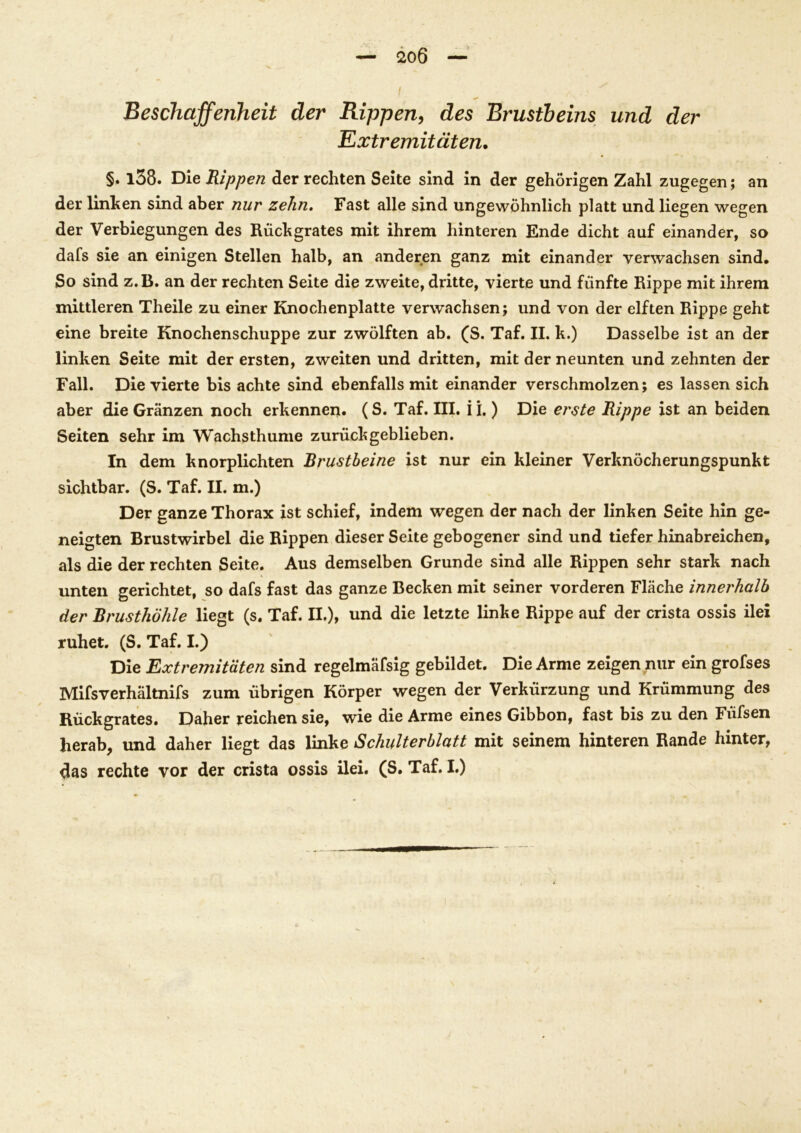Beschaffenheit der Rippen, des Brustbeins und der Extremitäten. §. l38. Die Rippen der rechten Seite sind in der gehörigen Zahl zugegen; an der linken sind aber nur zehn. Fast alle sind ungewöhnlich platt und liegen wegen der Verbiegungen des Rückgrates mit ihrem hinteren Ende dicht auf einander, so dafs sie an einigen Stellen halb, an anderen ganz mit einander verwachsen sind. So sind z.B. an der rechten Seite die zweite, dritte, vierte und fünfte Rippe mit ihrem mittleren Theile zu einer Knochenplatte verwachsen; und von der elften Rippe geht eine breite Knochenschuppe zur zwölften ab. (S. Taf. II. k.) Dasselbe ist an der linken Seite mit der ersten, zweiten und dritten, mit der neunten und zehnten der Fall. Die vierte bis achte sind ebenfalls mit einander verschmolzen; es lassen sich aber die Gränzen noch erkennen. (S. Taf. III. i i.) Die erste Rippe ist an beiden Seiten sehr im Wachsthume zurückgeblieben. In dem knorplichten Brustbeine ist nur ein kleiner Verknöcherungspunkt sichtbar. (S. Taf. II. m.) Der ganze Thorax ist schief, indem wegen der nach der linken Seite hin ge- neigten Brustwirbel die Rippen dieser Seite gebogener sind und tiefer hinabreichen, als die der rechten Seite. Aus demselben Grunde sind alle Rippen sehr stark nach unten gerichtet, so dafs fast das ganze Becken mit seiner vorderen Fläche innerhalb der Brusthöhle liegt (s. Taf. II.), und die letzte linke Rippe auf der crista ossis ilei ruhet. (S.Taf.I.) Die Extremitäten sind regelmäfsig gebildet. Die Arme zeigen nur ein grofses Mifsverhältnifs zum übrigen Körper wegen der Verkürzung und Krümmung des Rückgrates. Daher reichen sie, wie die Arme eines Gibbon, fast bis zu den Ffifsen herab, und daher liegt das linke Schulterblatt mit seinem hinteren Rande hinter, das rechte vor der crista ossis ilei. (S. Taf. I.)