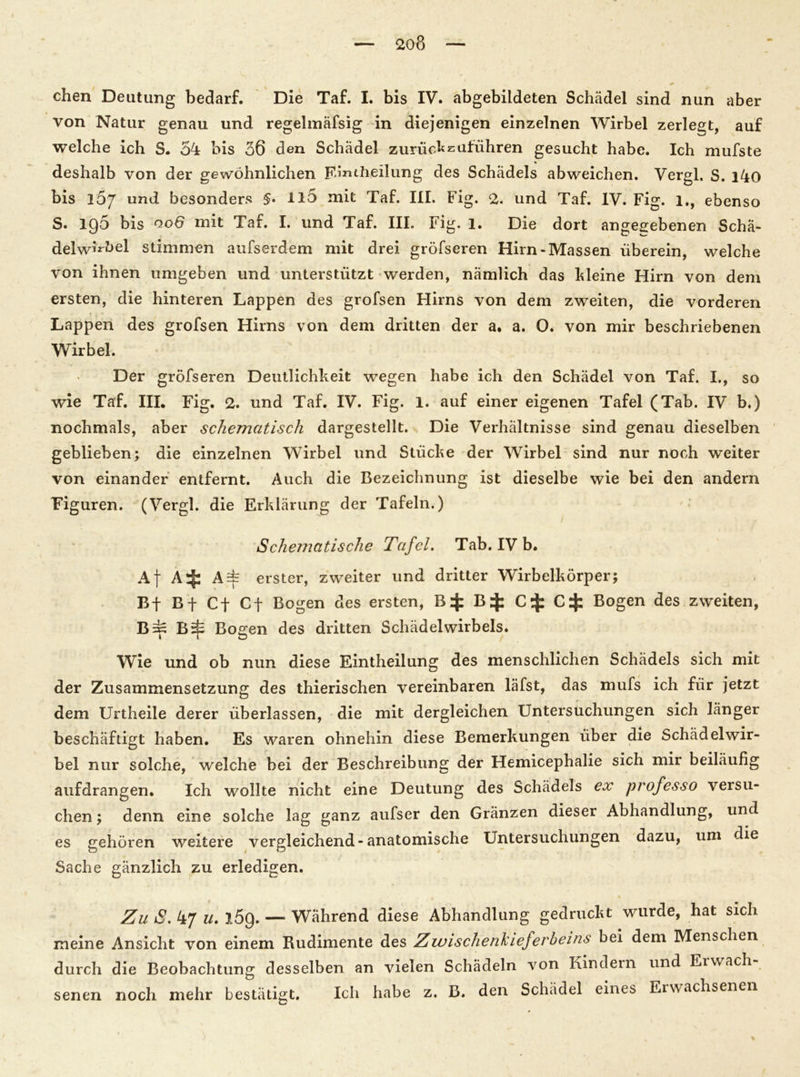 chen Deutung bedarf. Die Taf. I. bis IV. abgebildeten Schädel sind nun aber von Natur genau und regelmäfsig in diejenigen einzelnen Wirbel zerlegt, auf welche ich S. 54 bis 36 den Schädel zurückzuführen gesucht habe. Ich mufste deshalb von der gewöhnlichen Fäntheilung des Schädels abweichen. Vergl. S. i4o bis iSj und besonders §• il5 mit Taf. III. Fig. 2. und Taf. IV. Fig. 1., ebenso S. 196 bis 0.06 mit Taf. I. und Taf. III. Fig. l. Die dort angegebenen Schä- del wKbel stimmen aufserdem mit drei gröfseren Hirn-Massen überein, welche von ihnen umgeben und unterstützt werden, nämlich das kleine Hirn von dem ersten, die hinteren Lappen des grofsen Hirns von dem zweiten, die vorderen Lappen des grofsen Hirns von dem dritten der a. a. 0. von mir beschriebenen Wirbel. Der gröfseren Deutlichkeit wegen habe ich den Schädel von Taf. I., so wie Taf. III. Fig. 2. und Taf. IV. Fig. 1. auf einer eigenen Tafel (Tab. IV b.) nochmals, aber schematisch dargestellt. Die Verhältnisse sind genau dieselben geblieben; die einzelnen Wirbel und Stücke der Wirbel sind nur noch weiter von einander entfernt. Auch die Bezeichnung ist dieselbe wie bei den andern Figuren. (Vergl. die Erklärung der Tafeln.) Schematische Tafel. Tab. IV b. Af A^: erster, zweiter und dritter Wirbelkörper; Bf Bf Cf Cf Bogen des ersten, B $ BC $ Bogen des zweiten, B=p Brj; Bogen des dritten Schädelwirbels. Wie und ob nun diese Eintheilung des menschlichen Schädels sich mit der Zusammensetzung des thierischen vereinbaren läfst, das mufs ich für jetzt dem Urtheile derer überlassen, die mit dergleichen Untersuchungen sich länger beschäftigt haben. Es waren ohnehin diese Bemerkungen über die Schädel wir- bel nur solche, welche bei der Beschreibung der Hemicephalie sich mir beiläufig aufdrangen. Ich wollte nicht eine Deutung des Schädels ex professo versu- chen ; denn eine solche lag ganz aufser den Gränzen dieser Abhandlung, und es gehören weitere vergleichend-anatomische Untersuchungen dazu, um die Sache gänzlich zu erledigen. Zu S. 47 u. 159. — Während diese Abhandlung gedruckt wurde, hat sich meine Ansicht von einem Rudimente des Zwischenkiejerheins bei dem Menschen durch die Beobachtung desselben an vielen Schädeln von Kindern und Erwach- senen noch mehr bestätigt. Ich habe z. B. den Schädel eines Erwachsenen