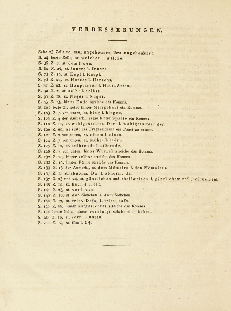 VERBESSERUNGEN. Seite 23 Zeile Bo, statt Ungeheuern lies: ungeheueren. S. 24 letzte Zeile, st. welcher 1. welche. S. 36 Z. 3, st. dem 1. den. S. 62 Z. 25, st. innere 1. Innere. S. 73 Z. ig, st. Kopf 1. Knop f. S. 76 Z. 20, st. Herzes 1. Herzens. S. 87 Z. 23, st. Haupt arten 1. Haut-Arten. S. 92 Z. 7, st. selb t 1. selbst. S. g5 Z. 18, st. Neger 1. Nager. S. 98 Z. l3> hinter Ende streiche das Komma. S. IOI lezte Z., setze hinter Mifsgeburt ein Komma. S. io3 Z. 9 von unten, st. hing 1.“hingen. S. lo5 Z. 4 der Anmerk., setze hinter Spalte ein Komma. S. iio Z. 11, st. wohlgestaltet. Der 1. w oh lgetalte t; der. S. 120 Z. 22, ist statt des Fragezeichens ein Punct zu setzen. S. 121 Z. 2 von unten, st. einem 1. einen. S. 124 Z. 7 von unten, st. stohrt 1. stört. S. 125 Z. 12, st. stöhren de 1. störende. S. 126 Z. 7 von unten, hinter Wurzel streiche das Komma. S. 132 Z. 20, hinter selbst streiche das Komma. S. 133 Z. 15> hinter Fälle streiche das Komma. S. i33 Z. 13 der Anmerk., st. dem Mömoire 1. den Me'moires. S. 137 Z. 1, st. abnorm. Da 1. abnorm, da. S. 137 Z. 23 und 24, st. gänzlichen und theilweisen 1. gänzlichem und t heil weisem. S. i38 Z. i5, st. häufig 1. 0 f t. S. 141 Z. 23, st. vor 1. von. S. 142 Z. 16, st- den Siebchen 1. dem Siebchen. S. 142 Z. 17, st. tritt. Dafs 1. tritt; dafs. S. 142 Z. 26, hinter aufgerichtet streiche das Komma. S. 144 letzte Zeile, hinter vereinigt schalte ein: haben. S. i53 Z. 10, st. vorn 1. unten. S. 200 Z. 14, st. C+ 1. Cf.