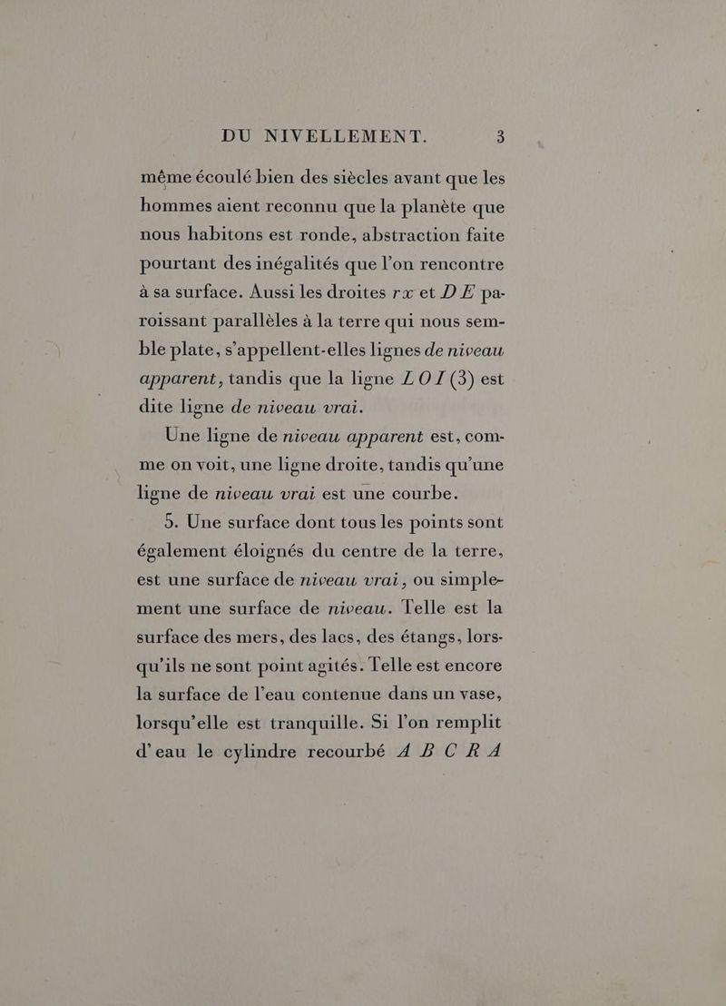 même écoulé bien des siècles avant que les hommes aient reconnu que la planète que nous habitons est ronde, abstraction faite pourtant des inégalités que l’on rencontre à sa surface. Aussi les droites rx et D Æ pa- roissant parallèles à la terre qui nous sem- ble plate, s’appellent-elles lignes de niveau apparent, tandis que la ligne Z OZ (3) est dite ligne de niveau vrai. Une ligne de niveau apparent est, COm- me on voit, une ligne droite, tandis qu'une ligne de niveau vrai est une courbe. o. Une surface dont tous les points sont également éloignés du centre de la terre, est une surface de niveau vrai, ou simple- ment une surface de niveau. Telle est la surface des mers, des lacs, des étangs, lors- qu'ils ne sont point agités. Telle est encore la surface de l’eau contenue dans un vase, lorsqu'elle est tranquille. Si l’on remplit d'eau le cylindre recourbé 4 B C R À